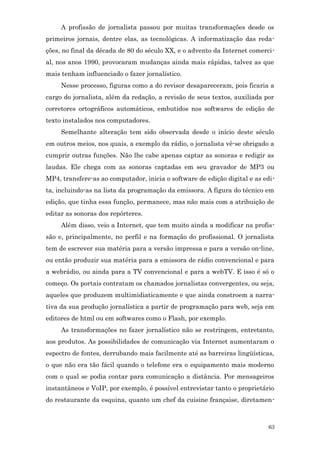 A profissão de jornalista passou por muitas transformações desde os
primeiros jornais, dentre elas, as tecnológicas. A informatização das reda-
ções, no final da década de 80 do século XX, e o advento da Internet comerci-
al, nos anos 1990, provocaram mudanças ainda mais rápidas, talvez as que
mais tenham influenciado o fazer jornalístico.
     Nesse processo, figuras como a do revisor desapareceram, pois ficaria a
cargo do jornalista, além da redação, a revisão de seus textos, auxiliada por
corretores ortográficos automáticos, embutidos nos softwares de edição de
texto instalados nos computadores.
     Semelhante alteração tem sido observada desde o início deste século
em outros meios, nos quais, a exemplo da rádio, o jornalista vê-se obrigado a
cumprir outras funções. Não lhe cabe apenas captar as sonoras e redigir as
laudas. Ele chega com as sonoras captadas em seu gravador de MP3 ou
MP4, transfere-as ao computador, inicia o software de edição digital e as edi-
ta, incluindo-as na lista da programação da emissora. A figura do técnico em
edição, que tinha essa função, permanece, mas não mais com a atribuição de
editar as sonoras dos repórteres.
     Além disso, veio a Internet, que tem muito ainda a modificar na profis-
são e, principalmente, no perfil e na formação do profissional. O jornalista
tem de escrever sua matéria para a versão impressa e para a versão on-line,
ou então produzir sua matéria para a emissora de rádio convencional e para
a webrádio, ou ainda para a TV convencional e para a webTV. E isso é só o
começo. Os portais contratam os chamados jornalistas convergentes, ou seja,
aqueles que produzem multimidiaticamente e que ainda constroem a narra-
tiva da sua produção jornalística a partir de programação para web, seja em
editores de html ou em softwares como o Flash, por exemplo.
     As transformações no fazer jornalístico não se restringem, entretanto,
aos produtos. As possibilidades de comunicação via Internet aumentaram o
espectro de fontes, derrubando mais facilmente até as barreiras lingüísticas,
o que não era tão fácil quando o telefone era o equipamento mais moderno
com o qual se podia contar para comunicação a distância. Por mensageiros
instantâneos e VoIP, por exemplo, é possível entrevistar tanto o proprietário
do restaurante da esquina, quanto um chef da cuisine française, diretamen-



                                                                           63
 