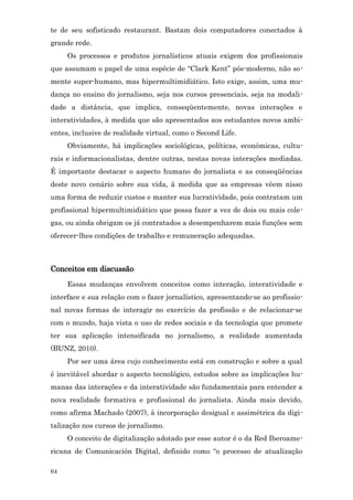 te de seu sofisticado restaurant. Bastam dois computadores conectados à
grande rede.
     Os processos e produtos jornalísticos atuais exigem dos profissionais
que assumam o papel de uma espécie de “Clark Kent” pós-moderno, não so-
mente super-humano, mas hipermultimidiático. Isto exige, assim, uma mu-
dança no ensino do jornalismo, seja nos cursos presenciais, seja na modali-
dade a distância, que implica, conseqüentemente, novas interações e
interatividades, à medida que são apresentados aos estudantes novos ambi-
entes, inclusive de realidade virtual, como o Second Life.
     Obviamente, há implicações sociológicas, políticas, econômicas, cultu-
rais e informacionalistas, dentre outras, nestas novas interações mediadas.
É importante destacar o aspecto humano do jornalista e as conseqüências
deste novo cenário sobre sua vida, à medida que as empresas vêem nisso
uma forma de reduzir custos e manter sua lucratividade, pois contratam um
profissional hipermultimidiático que possa fazer a vez de dois ou mais cole-
gas, ou ainda obrigam os já contratados a desempenharem mais funções sem
oferecer-lhes condições de trabalho e remuneração adequadas.



Conceitos em discussão
     Essas mudanças envolvem conceitos como interação, interatividade e
interface e sua relação com o fazer jornalístico, apresentando-se ao profissio-
nal novas formas de interagir no exercício da profissão e de relacionar-se
com o mundo, haja vista o uso de redes sociais e da tecnologia que promete
ter sua aplicação intensificada no jornalismo, a realidade aumentada
(BUNZ, 2010).
     Por ser uma área cujo conhecimento está em construção e sobre a qual
é inevitável abordar o aspecto tecnológico, estudos sobre as implicações hu-
manas das interações e da interatividade são fundamentais para entender a
nova realidade formativa e profissional do jornalista. Ainda mais devido,
como afirma Machado (2007), à incorporação desigual e assimétrica da digi-
talização nos cursos de jornalismo.
     O conceito de digitalização adotado por esse autor é o da Red Iberoame-
ricana de Comunicación Digital, definido como “o processo de atualização

64
 