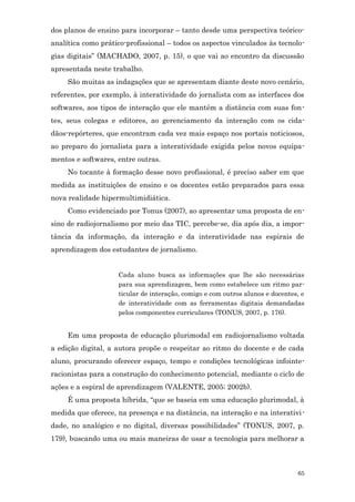 dos planos de ensino para incorporar – tanto desde uma perspectiva teórico-
analítica como prático-profissional – todos os aspectos vinculados às tecnolo-
gias digitais” (MACHADO, 2007, p. 15), o que vai ao encontro da discussão
apresentada neste trabalho.
     São muitas as indagações que se apresentam diante deste novo cenário,
referentes, por exemplo, à interatividade do jornalista com as interfaces dos
softwares, aos tipos de interação que ele mantém a distância com suas fon-
tes, seus colegas e editores, ao gerenciamento da interação com os cida-
dãos-repórteres, que encontram cada vez mais espaço nos portais noticiosos,
ao preparo do jornalista para a interatividade exigida pelos novos equipa-
mentos e softwares, entre outras.
     No tocante à formação desse novo profissional, é preciso saber em que
medida as instituições de ensino e os docentes estão preparados para essa
nova realidade hipermultimidiática.
     Como evidenciado por Tonus (2007), ao apresentar uma proposta de en-
sino de radiojornalismo por meio das TIC, percebe-se, dia após dia, a impor-
tância da informação, da interação e da interatividade nas espirais de
aprendizagem dos estudantes de jornalismo.


                    Cada aluno busca as informações que lhe são necessárias
                    para sua aprendizagem, bem como estabelece um ritmo par-
                    ticular de interação, comigo e com outros alunos e docentes, e
                    de interatividade com as ferramentas digitais demandadas
                    pelos componentes curriculares (TONUS, 2007, p. 176).


     Em uma proposta de educação plurimodal em radiojornalismo voltada
a edição digital, a autora propõe o respeitar ao ritmo do docente e de cada
aluno, procurando oferecer espaço, tempo e condições tecnológicas infointe-
racionistas para a construção do conhecimento potencial, mediante o ciclo de
ações e a espiral de aprendizagem (VALENTE, 2005; 2002b).
     É uma proposta híbrida, “que se baseia em uma educação plurimodal, à
medida que oferece, na presença e na distância, na interação e na interativi-
dade, no analógico e no digital, diversas possibilidades” (TONUS, 2007, p.
179), buscando uma ou mais maneiras de usar a tecnologia para melhorar a



                                                                               65
 