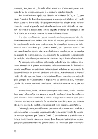 educação, pois, sem esta, de nada adiantam os bits e bytes que podem alte-
rar a forma de pensar a educação e de exercer o papel de docente.
       Tal raciocínio tem apoio nos dizeres de Meditsch (2001, p. 2), para
quem “o ensino da disciplina não prepara apenas para trabalhar no veículo
rádio: quem sai dominando a linguagem do veículo se adapta muito mais fa-
cilmente tanto à expressão audiovisual quanto ao texto utilizado na inter-
net”, reforçando a necessidade de uma urgente mudança na formação, a fim
de preparar os alunos para atuar na nova mídia radiofônica.
       É preciso ressaltar que, junto a essa esfera educacional, esses bits e by-
tes têm transformado a prática jornalística e o perfil do profissional, colocan-
do em discussão, neste novo cenário, além da interação, o conceito de infor-
macionalismo, discutido por Castells (1999), que primeiro retrata um
processo de conhecimento sobre o conhecimento, envolvendo as tecnologias
na geração de conhecimentos, processamento da informação e comunicação
de símbolos, levando ao que esse autor chama de capitalismo informacional.
       Ao passo que sociedades da informação todas foram, pois todas as socie-
dades necessitam e geram informações, independentemente do desenvolvi-
mento tecnológico, as sociedades informacionais refletem um novo modo de
desenvolvimento no modo de produção capitalista. A informação e a comuni-
cação não são o centro dessa revolução tecnológica, mas sim sua aplicação
para geração de conhecimentos e dispositivos de processamento, comunica-
ção da informação, formando um ciclo de realimentação entre inovação e seu
uso.
       Estabelece-se, assim, um novo paradigma sociotécnico, no qual a tecno-
logia gera informações e processos, a complexidade da interação estabelece
uma rede que, necessariamente, é flexível e exige flexibilidade de seus parti-
cipantes, em uma convergência de tecnologias específicas para um sistema
altamente integrado, infotelecomunicacional, como sugere Morais (2001).
       Informação (compreendida como processo e não apenas como produto) e
interação entre tecnologias são conceitos-chave na compreensão da socieda-
de em rede apontada por Castells (1999). O conhecimento e a informação, a
ciência e a tecnologia interagem em um fluxo de desenvolvimento de tecnolo-
gias para gerenciamento e de gerenciamento da tecnologia para o desenvol-



66
 