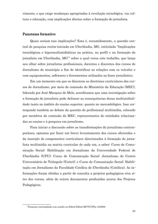vimento, o que exige mudanças apropriadas à revolução tecnológica, via cul-
tura e educação, com implicações diretas sobre a formação do jornalista.



Panorama formativo
        Quais seriam tais implicações? Esta é, resumidamente, a questão cen-
tral de pesquisa recém-iniciada em Uberlândia, MG, intitulada “Implicações
tecnológicas e hipermultimidiáticas na prática, no perfil e na formação do
jornalista em Uberlândia, MG”4 sobre a qual versa este trabalho, que lança
seu olhar sobre jornalistas profissionais, docentes e discentes dos cursos de
Jornalismo do município a fim de identificar as relações com os veículos e
com equipamentos, softwares e ferramentas utilizados no fazer jornalístico.
        Em um momento em que se discutem as diretrizes curriculares dos cur-
sos de Jornalismo, por meio de comissão do Ministério da Educação (MEC),
liderada por José Marques de Melo, acreditamos que uma investigação sobre
a formação do jornalista pode delinear as consequências dessa multimidiali-
dade tanto no âmbito do ensino superior, quanto no mercadológico. Isso cor-
responde também ao debate da questão do profissional multimídia, colocado
por membros da comissão do MEC, representantes de entidades relaciona-
das ao ensino e à pesquisa em jornalismo.
        Para iniciar a discussão sobre as transformações do jornalismo contem-
porâneo, optamos por fazer um breve levantamento dos cursos oferecidos e
da inserção de componentes curriculares direcionados à formação do jorna-
lista multimídia na matriz curricular de cada um, a saber: Curso de Comu-
nicação Social: Habilitação em Jornalismo da Universidade Federal de
Uberlândia (UFU); Curso de Comunicação Social: Jornalismo do Centro
Universitário do Triângulo (Unitri); e Curso de Comunicação Social: Habili-
tação em Jornalismo da Faculdade Católica de Uberlândia (Católica). As in-
formações foram obtidas a partir de consulta a projetos pedagógicos e/ou si-
tes dos cursos, além de outros documentos produzidos acerca dos Projetos
Pedagógicos.




  4
      Pesquisa contemplada com auxílio no Edital Edital MCT/CNPq 14/2009.
                                                                            67
 