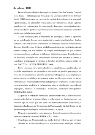 Jornalismo - UFU
       De acordo com o Projeto Pedagógico a perspectiva do Curso de Comuni-
cação Social – Habilitação em Jornalismo na Universidade Federal de Uber-
lândia (UFU) se deu em um contexto de amplas demandas sociais, em geral,
e profissionais, em particular, considerando-se o alcance das novas e globais
tecnologias da informação e da comunicação, bem como as tendências inter-
nacionalizadas de políticas e processos educacionais em termos da constitui-
ção de uma cidadania mundial.
       Ao ser oferecido junto à Faculdade de Educação, o curso já apontava
para a viabilização de uma experiência efetivamente interdisciplinar desde o
princípio, uma vez que sua comissão de estruturação envolvia profissionais e
docentes dos diferentes órgãos e unidades acadêmicas da instituição. Assim,
o curso carrega, em sua proposta de criação, considerações de que a forma-
ção em Jornalismo implicará o diálogo de diferentes campos de conhecimen-
tos dentro da educação e da comunicação e destas com as artes, a cultura, a
tecnologia, a linguagem, a história, a filosofia, as ciências sociais, entre ou-
tras (SANTOS; LUCENA: MARQUES, 2009).
       Neste sentido, o curso pretende oferecer uma formação qualificada e ar-
ticulada, organizando os conteúdos e atividades do projeto pedagógico em
áreas interdisciplinares e projetos que melhor abriguem a visão orgânica do
conhecimento e o diálogo permanente entre as diferentes áreas do saber.
Para tanto, os conhecimentos foram categorizados: conteúdos teórico-concei-
tuais; conteúdos analíticos e informativos sobre a atualidade; conteúdos de
linguagens, técnicas e tecnologias midiáticas, conteúdos ético-políticos
(UFU/FACED, 2008).
       Ao pensar a estrutura curricular, propriamente dita, e considerando a
comunicação digital, a interatividade e a Sociedade do Conhecimento, com
seu novo tipo de aluno, que leva para a universidade saberes acumulados, a
formação voltada para as Tecnologias da Comunicação foi distribuída em di-
ferentes etapas/abordagens, conforme descritas a seguir.
       No projeto pedagógico, estão previstos diferentes componentes curricu-
lares para abordar a questão (UFU/FACED, 2008):
     • Tecnologias da Comunicação, de cunho teórico-reflexivo, que pretende
       oferecer ao aluno subsídios para a compreensão da evolução histórica
68
 