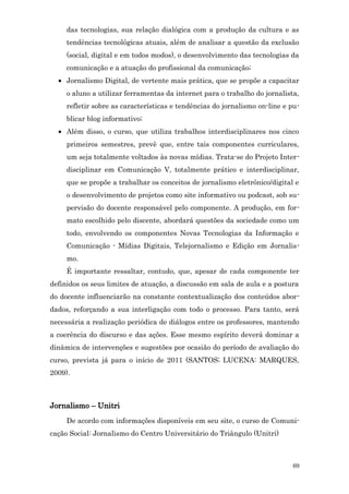 das tecnologias, sua relação dialógica com a produção da cultura e as
     tendências tecnológicas atuais, além de analisar a questão da exclusão
     (social, digital e em todos modos), o desenvolvimento das tecnologias da
     comunicação e a atuação do profissional da comunicação;
  • Jornalismo Digital, de vertente mais prática, que se propõe a capacitar
     o aluno a utilizar ferramentas da internet para o trabalho do jornalista,
     refletir sobre as características e tendências do jornalismo on-line e pu-
     blicar blog informativo;
  • Além disso, o curso, que utiliza trabalhos interdisciplinares nos cinco
     primeiros semestres, prevê que, entre tais componentes curriculares,
     um seja totalmente voltados às novas mídias. Trata-se do Projeto Inter-
     disciplinar em Comunicação V, totalmente prático e interdisciplinar,
     que se propõe a trabalhar os conceitos de jornalismo eletrônico/digital e
     o desenvolvimento de projetos como site informativo ou podcast, sob su-
     pervisão do docente responsável pelo componente. A produção, em for-
     mato escolhido pelo discente, abordará questões da sociedade como um
     todo, envolvendo os componentes Novas Tecnologias da Informação e
     Comunicação - Mídias Digitais, Telejornalismo e Edição em Jornalis-
     mo.
     É importante ressaltar, contudo, que, apesar de cada componente ter
definidos os seus limites de atuação, a discussão em sala de aula e a postura
do docente influenciarão na constante contextualização dos conteúdos abor-
dados, reforçando a sua interligação com todo o processo. Para tanto, será
necessária a realização periódica de diálogos entre os professores, mantendo
a coerência do discurso e das ações. Esse mesmo espírito deverá dominar a
dinâmica de intervenções e sugestões por ocasião do período de avaliação do
curso, prevista já para o início de 2011 (SANTOS; LUCENA: MARQUES,
2009).



Jornalismo – Unitri
     De acordo com informações disponíveis em seu site, o curso de Comuni-
cação Social: Jornalismo do Centro Universitário do Triângulo (Unitri)



                                                                            69
 