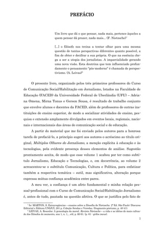 PREFÁCIO



                           Um livro que dá o que pensar, nada mais, pertence àqueles a
                           quem pensar dá prazer, nada mais... (F. Nietzsche)1

                           [...] o filósofo nos treina a tentar olhar para uma mesma
                           questão de tantas perspectivas diferentes quanto possível, a
                           fim de obter e decifrar a sua própria. O que na essência che-
                           ga a ser a utopia dos jornalistas. A imparcialidade gerando
                           uma nova visão. Esta doutrina que tem influenciado profun-
                           damente o pensamento “pós-moderno” é chamada de perspec-
                           tivismo. (A. Leivas)2


      O presente livro, organizado pelos três primeiros professores do Curso
de Comunicação Social/Habilitação em Jornalismo, lotados na Faculdade de
Educação (FACED) da Universidade Federal de Uberlândia (UFU) – Adria-
na Omena, Mirna Tonus e Gerson Sousa, é resultado de trabalho conjunto
que envolve alunos e docentes da FACED, além de professores de outras ins-
tituições de ensino superior, de modo a socializar atividades de ensino, pes-
quisa e extensão amplamente divulgados em eventos locais, regionais, nacio-
nais e internacionais das áreas de comunicação social e de educação.
      A partir do material que me foi enviado pelos autores para a honrosa
tarefa de prefaciá-lo, a princípio sugeri aos autores o acréscimo ao título ori-
ginal, Múltiplos Olhares do Jornalismo, a menção explícita à educação e às
tecnologias, pela evidente presença desses elementos de análise. Sugestão
prontamente aceita, de modo que esse volume 1 acabou por ter como subtí-
tulo Jornalismo, Educação e Tecnologias, e, em decorrência, ao volume 2
acrescentou-se o subtítulo Comunicação, Cultura e Política, para enfatizar
também a respectiva temática – sutil, mas significativa, alteração porque
expressa mútua confiança acadêmica entre pares.
      A meu ver, a confiança é um afeto fundamental e minha relação pes-
soal-profissional com o Curso de Comunicação Social/Habilitação Jornalismo
é, antes de tudo, pautada na questão afetiva. O que se justifica pelo fato de

   1
     In: MARTON, S. Extravagâncias – ensaios sobre a filosofia de Nietzsche. 2ª Ed. São Paulo: Discurso
Editorial e Editora UNIJUÍ, 281 p. Coleção Sendas e Veredas. (fragmento póstumo, p. 40-41).
   2
     LEIVAS, A. Resenha: A genealogia da moral. Revista Nietzsche – a vida e as idéias do mais cultua-
do dos filósofos do momento, ano 1, n. 1, , s/d, p. 60-61. (p. 61 - grifos meus).
                                                                                                     7
 