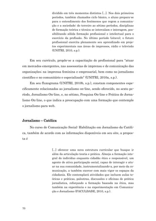 dividido em três momentos distintos [...]. Nos dois primeiros
                     períodos, também chamados ciclo básico, o aluno prepara-se
                     para o entendimento dos fenômenos que regem a comunica-
                     ção e a sociedade; do terceiro ao sétimo períodos, disciplinas
                     de formação teórica e técnica se intercalam e interagem, pos-
                     sibilitando sólida formação profissional e intelectual para o
                     exercício da profissão. No último período (oitavo), o futuro
                     profissional exercita plenamente seu aprendizado em proje-
                     tos experimentais nas áreas de impressos, rádio e televisão
                     (UNITRI, 2010, s.p.).


       Em seu currículo, propõe-se a capacitação do profissional para “atuar
em mercados emergentes, nas assessorias de imprensa e de comunicação das
organizações; na imprensa feminina e empresarial, bem como no jornalismo
científico e no comunitário e especializado” (UNITRI, 2010a, s.p.).
       Em seu fluxograma (UNITRI, 2010b, s.p.), constam componentes espe-
cificamente relacionados ao jornalismo on-line, sendo oferecido, no sexto pe-
ríodo, Jornalismo On-line, e, no sétimo, Pesquisa On-line e Prática de Jorna-
lismo On-line, o que indica a preocupação com uma formação que contemple
o jornalismo para web.



Jornalismo – Católica
       No curso de Comunicação Social: Habilitação em Jornalismo da Católi-
ca, também de acordo com as informações disponíveis em seu site, a propos-
ta é


                     [...] oferecer uma nova estrutura curricular que busque ir
                     além da articulação teoria e prática. Almeja a formação inte-
                     gral do indivíduo enquanto cidadão ético e responsável, um
                     agente de ativa participação social, capaz de interagir e atu-
                     ar na sua comunidade, instrumentalizando-a, por meio da co-
                     municação, a também exercer com mais vigor os espaços da
                     cidadania. Ele contemplará atividades que incluem aulas te-
                     óricas e práticas, palestras, discussões e oficinas de prática
                     jornalística, reforçando a formação baseada na ética, mas
                     também na experiência e na experimentação em Comunica-
                     ção e Jornalismo (FACULDADE, 2010, s.p.).




70
 
