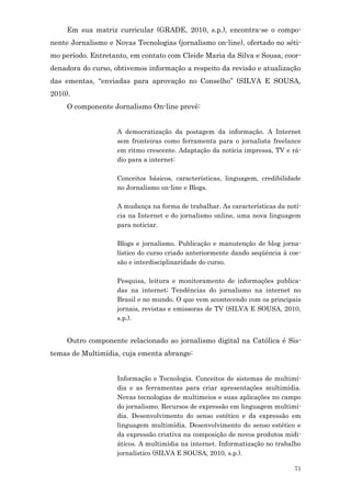 Em sua matriz curricular (GRADE, 2010, s.p.), encontra-se o compo-
nente Jornalismo e Novas Tecnologias (jornalismo on-line), ofertado no séti-
mo período. Entretanto, em contato com Cleide Maria da Silva e Sousa, coor-
denadora do curso, obtivemos informação a respeito da revisão e atualização
das ementas, “enviadas para aprovação no Conselho” (SILVA E SOUSA,
2010).
     O componente Jornalismo On-line prevê:


                    A democratização da postagem da informação. A Internet
                    sem fronteiras como ferramenta para o jornalista freelance
                    em ritmo crescente. Adaptação da notícia impressa, TV e rá-
                    dio para a internet:

                    Conceitos básicos, características, linguagem, credibilidade
                    no Jornalismo on-line e Blogs.

                    A mudança na forma de trabalhar. As características da notí-
                    cia na Internet e do jornalismo online, uma nova linguagem
                    para noticiar.

                    Blogs e jornalismo. Publicação e manutenção de blog jorna-
                    lístico do curso criado anteriormente dando seqüência à coe-
                    são e interdisciplinaridade do curso.

                    Pesquisa, leitura e monitoramento de informações publica-
                    das na internet; Tendências do jornalismo na internet no
                    Brasil e no mundo. O que vem acontecendo com os principais
                    jornais, revistas e emissoras de TV (SILVA E SOUSA, 2010,
                    s.p.).


     Outro componente relacionado ao jornalismo digital na Católica é Sis-
temas de Multimídia, cuja ementa abrange:


                    Informação e Tecnologia. Conceitos de sistemas de multimí-
                    dia e as ferramentas para criar apresentações multimídia.
                    Novas tecnologias de multimeios e suas aplicações no campo
                    do jornalismo. Recursos de expressão em linguagem multimí-
                    dia. Desenvolvimento do senso estético e da expressão em
                    linguagem multimídia. Desenvolvimento do senso estético e
                    da expressão criativa na composição de novos produtos midi-
                    áticos. A multimídia na internet. Informatização no trabalho
                    jornalístico (SILVA E SOUSA, 2010, s.p.).

                                                                             71
 