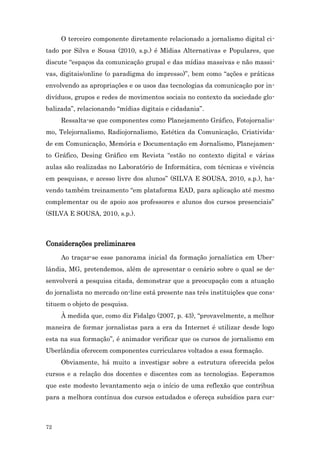 O terceiro componente diretamente relacionado a jornalismo digital ci-
tado por Silva e Sousa (2010, s.p.) é Mídias Alternativas e Populares, que
discute “espaços da comunicação grupal e das mídias massivas e não massi-
vas, digitais/online (o paradigma do impresso)”, bem como “ações e práticas
envolvendo as apropriações e os usos das tecnologias da comunicação por in-
divíduos, grupos e redes de movimentos sociais no contexto da sociedade glo-
balizada”, relacionando “mídias digitais e cidadania”.
     Ressalta-se que componentes como Planejamento Gráfico, Fotojornalis-
mo, Telejornalismo, Radiojornalismo, Estética da Comunicação, Criativida-
de em Comunicação, Memória e Documentação em Jornalismo, Planejamen-
to Gráfico, Desing Gráfico em Revista “estão no contexto digital e várias
aulas são realizadas no Laboratório de Informática, com técnicas e vivência
em pesquisas, e acesso livre dos alunos” (SILVA E SOUSA, 2010, s.p.), ha-
vendo também treinamento “em plataforma EAD, para aplicação até mesmo
complementar ou de apoio aos professores e alunos dos cursos presenciais”
(SILVA E SOUSA, 2010, s.p.).



Considerações preliminares
     Ao traçar-se esse panorama inicial da formação jornalística em Uber-
lândia, MG, pretendemos, além de apresentar o cenário sobre o qual se de-
senvolverá a pesquisa citada, demonstrar que a preocupação com a atuação
do jornalista no mercado on-line está presente nas três instituições que cons-
tituem o objeto de pesquisa.
     À medida que, como diz Fidalgo (2007, p. 43), “provavelmente, a melhor
maneira de formar jornalistas para a era da Internet é utilizar desde logo
esta na sua formação”, é animador verificar que os cursos de jornalismo em
Uberlândia oferecem componentes curriculares voltados a essa formação.
     Obviamente, há muito a investigar sobre a estrutura oferecida pelos
cursos e a relação dos docentes e discentes com as tecnologias. Esperamos
que este modesto levantamento seja o início de uma reflexão que contribua
para a melhora contínua dos cursos estudados e ofereça subsídios para cur-



72
 