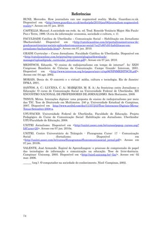 Referências
BUNZ, Mercedes. How journalists can use augmented reality. Media. Guardian.co.uk.
Disponível em <http://www.guardian.co.uk/media/pda/2010/jan/06/journalism-augmented-
reality>. Acesso em 07 jan. 2010.
CASTELLS, Manuel. A sociedade em rede. 4a. ed. Trad. Roneide Venâncio Majer. São Paulo:
Paz e Terra, 1999. (A era da informação: economia, sociedade e cultura, v. 1).
FACULDADE Católica de Uberlândia – Comunicação Social – Habilitação em Jornalismo
(Bacharelado).   Disponível      em    <http://catolicaonline.com.br/portal/ensino/cursos-de-
graduacao/ciencias-sociais-aplicadas/comunicacao-social-%e2%80%93-habilitacao-em-
jornalismo-bacharelado.html>. Acesso em 07 jan. 2010.
GRADE Curricular – Curso Jornalismo. Faculdade Católica de Uberlândia. Disponível em
<http://catolicaonline.com.br/portal/wp-content/plugins/downloads-
manager/upload/grade_curricular_jornalismo.pdf>. Acesso em 07 jan. 2010.
MEDITSCH, Eduardo. “O ensino do radiojornalismo em tempo de internet”. In: XXIV
Congresso Brasileiro de Ciências da Comunicação. Campo Grande: Intercom, 2001.
Disponível   em     <http://www.intercom.org.br/papers/xxiv-ci/np06/NP6MEDITSCH.pdf>.
Acesso em: 04 ago. 2002.
MORAIS, Denis de. O concreto e o virtual: mídia, cultura e tecnologia. Rio de Janeiro:
DP&A, 2001.
SANTOS, A. C.; LUCENA, C. A.; MARQUES, M. R. A.; As fronteiras entre Jornalismo e
Educação: O curso de Comunicação Social na Universidade Federal de Uberlândia. XII
ENCONTRO NACIONAL DE PROFESSORES DE JORNALISMO. Belo Horizonte, 2009.
TONUS, Mirna. Interações digitais: uma proposta de ensino de radiojornalismo por meio
das TIC. Tese de Doutorado em Multimeios. 240 p. Universidade Estadual de Campinas,
2007. Disponível em http://www.scribd.com/doc/11357243/Tese-Interacoes-Digitais-Mirna-
Tonus-Setembro-2008-a.
UFU/FACED. Universidade Federal de Uberlândia. Faculdade de Educação. Projeto
Pedagógico do Curso de Comunicação Social: Habilitação em Jornalismo. Uberlândia:
UFU/Faculdade de Educação, 2008.
UNITRI Jornalismo. Disponível em <http://unitri.asoec.com.br/cursos/popup_cursos.asp?
IdCurso=20>. Acesso em 07 jan. 2010a.
UNITRI. Centro Universitário do Triângulo - Fluxograma Curso: 17 - Comunicação
Social                     /Jornalismo.                  Disponível                   em
<http://unitri.asoec.com.br/cursos/fluxogramas/fluxcomunicasocial_jornal.pdf>. Acesso em
07 jan. 2010b.
VALENTE, José Armando. Espiral de Aprendizagem: o processo de compreensão do papel
das tecnologias de informação e comunicação na educação. Tese de livre-docência.
Campinas: Unicamp, 2005. Disponível em <http://nied.unicamp.br/~lia/>. Acesso em: 02
mar. 2006.
______ (org.). O computador na sociedade do conhecimento. Nied: Campinas, 2002.




74
 