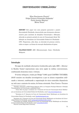DESVENDANDO UBERLÂNDIA1



                                Elisa Nascimento Chueiri2
                           Felipe Gustavo Guimarães Saldanha3
                                  Paula Arantes Martins4
                                      Mirna Tonus5



               RESUMO: Este paper tem como proposta apresentar o projeto
               Desvendando Uberlândia, desenvolvido como ferramenta educomu-
               nicativa para conclusão da disciplina Comunicação e Educação,
               oferecida no primeiro período do curso de Comunicação Social: Ha-
               bilitação em Jornalismo da Universidade Federal de Uberlândia -
               UFU. Proporciona, além disso, na descrição do processo criativo,
               todas as etapas e as formas de execução idealizadoras do game.



               PALAVRAS-CHAVE: ARG. Educomunicação. Game. Uberlândia.
               Webquest.



_______________________________________________________________________

Introdução
       Os jogos de realidade alternativa (conhecidos pela sigla ARG – Alterna-
te Reality Game) representam uma nova opção às mídias convencionais,
combinando elementos reais e virtuais.
       O termo webquest, criado por Dodge6 (1995 apud CASTRO; TAVARES,
2010) consiste em desafios investigativos a que os alunos respondem utili-
zando a internet, combinando a organização de ricos conteúdos disponíveis
na web com o contexto de ensino, de forma orientada. Para Castro e Tavares
   1
     Trabalho submetido ao XVII Prêmio Expocom 2010, na Categoria Produção Editorial e Produção
Transdisciplinar em Comunicação, modalidade Game.
       2
         Aluna líder do grupo e estudante do 3º. Semestre do Curso de Comunicação Social: Habilita -
ção em Jornalismo da Universidade Federal de Uberlândia, email: elisa.chueiri@gmail.com.
       3
           Estudante do 3º. Semestre do Curso de Comunicação Social: Habilitação em Jornalismo da
Universidade Federal de Uberlândia, email: fgsaldanha@gmail.com.
   4
     Estudante do 3º. Semestre do Curso de Comunicação Social: Habilitação em Jornalismo da Univer -
sidade Federal de Uberlândia, email: paulaarantesmartins@yahoo.com.br.
   5
     Orientadora do trabalho. Professora do Curso de Comunicação Social: Habilitação em Jornalismo
da Universidade Federal de Uberlândia, email: mirna@faced.ufu.br.
   6
     Docente na San Diego State University.
                                                                                                 75
 