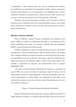 é minimizada. A ideia também gera uma série de benefícios aos usuários,
que melhoram sua capacidade de memorização, análise, síntese e pesquisa e
também potencializam o uso da imaginação e da habilidade para resolver
problemas. Fortalece a inclusão social e oferece um novo olhar às redes soci-
ais, que se inserem na proposta de unir Comunicação e Educação.
     Também é de grande importância científica, pois é inovador, devido às
pesquisas pouco realizadas nessa área, transformando os games, que sempre
foram sinônimos de diversão e lazer, em algo determinante para a constru-
ção do conhecimento.



Métodos e técnicas utilizados
     Uma vez definido o gênero do game, enquadrado nas categorias web-
quest e ARG, seu projeto foi idealizado, baseando-se em propostas previa-
mente conhecidas pelo grupo, em especial o Desafio Nacional Acadêmico
(DNA) e o jogo A Fórmula do Conhecimento.
     O DNA é realizado por meio de um jogo virtual que possui 110 desafios
divididos em 11 áreas de conhecimento, além de tarefas extras e um enigma
final, exigindo soluções inovadoras baseadas em diversas formas de pesqui-
sa, especialmente a busca na Internet. Este jogo se opõe aos tradicionais de-
safios com perguntas de múltipla escolha e utiliza áudio, vídeo e fotos. Cria-
tividade e capacidade de pesquisa são fundamentais para as equipes
(DESAFIO, 2010).
      O console do Desvendando Uberlândia foi baseado no ambiente de
jogo do DNA, que possui marcador de pontuação, seção de pistas, área de
apresentação, painel de acompanhamento e resposta dos desafios. Uma pré-
via foi desenvolvida em Adobe Flash, com utilização do Corel Draw para
confecção das imagens, tendo em vista que o jogo foi projetado para ser aces-
sível online (ver figura 1).


                 Figura 1- Console do jogo desvendando Uberlândia


     O jogo A Fórmula do Conhecimento foi o primeiro ARG desenvolvido na
região Nordeste do Brasil, na cidade de Salvador (BA). Trata-se de uma ini-

                                                                           77
 