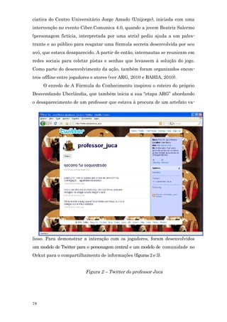 ciativa do Centro Universitário Jorge Amado (Unijorge), iniciada com uma
intervenção no evento Ciber.Comunica 4.0, quando a jovem Beatriz Salermo
(personagem fictícia, interpretada por uma atriz) pediu ajuda a um pales-
trante e ao público para resgatar uma fórmula secreta desenvolvida por seu
avô, que estava desaparecido. A partir de então, internautas se reuniram em
redes sociais para coletar pistas e senhas que levassem à solução do jogo.
Como parte do desenvolvimento da ação, também foram organizados encon-
tros offline entre jogadores e atores (ver ARG, 2010 e BAHIA, 2010).
     O enredo de A Fórmula do Conhecimento inspirou o roteiro do próprio
Desvendando Uberlândia, que também inicia a sua “etapa ARG” abordando
o desaparecimento de um professor que estava à procura de um artefato va-




lioso. Para demonstrar a interação com os jogadores, foram desenvolvidos
um modelo de Twitter para o personagem central e um modelo de comunidade no
Orkut para o compartilhamento de informações (figuras 2 e 3).


                         Figura 2 – Twitter do professor Juca




78
 