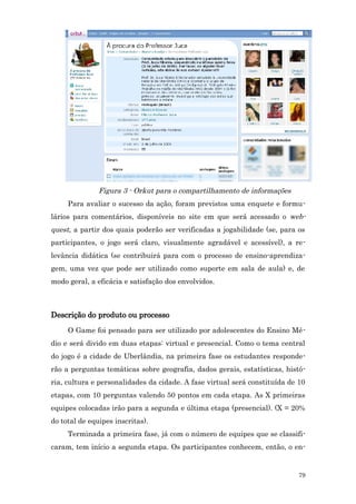 Figura 3 - Orkut para o compartilhamento de informações
     Para avaliar o sucesso da ação, foram previstos uma enquete e formu-
lários para comentários, disponíveis no site em que será acessado o web-
quest, a partir dos quais poderão ser verificadas a jogabilidade (se, para os
participantes, o jogo será claro, visualmente agradável e acessível), a re-
levância didática (se contribuirá para com o processo de ensino-aprendiza-
gem, uma vez que pode ser utilizado como suporte em sala de aula) e, de
modo geral, a eficácia e satisfação dos envolvidos.



Descrição do produto ou processo
     O Game foi pensado para ser utilizado por adolescentes do Ensino Mé-
dio e será divido em duas etapas: virtual e presencial. Como o tema central
do jogo é a cidade de Uberlândia, na primeira fase os estudantes responde-
rão a perguntas temáticas sobre geografia, dados gerais, estatísticas, histó-
ria, cultura e personalidades da cidade. A fase virtual será constituída de 10
etapas, com 10 perguntas valendo 50 pontos em cada etapa. As X primeiras
equipes colocadas irão para a segunda e última etapa (presencial). (X = 20%
do total de equipes inscritas).
     Terminada a primeira fase, já com o número de equipes que se classifi-
caram, tem início a segunda etapa. Os participantes conhecem, então, o en-


                                                                            79
 