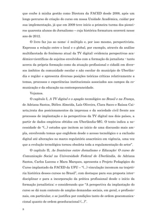 que coube à minha gestão como Diretora da FACED desde 2008, após um
longo percurso de criação do curso em nossa Unidade Acadêmica, cuidar por
sua implementação, já que em 2009 teve início a primeira turma dos pionei-
ros quarenta alunos do Jornalismo – cuja histórica formatura ocorrerá nesse
ano de 2012.
     O livro faz jus ao nome: é múltiplo e, por isso mesmo, perspectivista.
Expressa a relação entre o local e o global, por exemplo, através da análise
multifacetada do fenômeno atual da TV digital; evidencia perspectivas aca-
dêmico-científicas de sujeitos envolvidos com a formação do jornalista - tanto
acerca da própria formação como da atuação profissional e cidadã em diver-
sos âmbitos da comunidade escolar e não escolar do município de Uberlân-
dia e região; e apresenta diversas posições teóricas críticas relativamente a
temas, processos e experiências institucionais associados aos campos da co-
municação e da educação na contemporaneidade.
     Vejamos.
     O capítulo I, A TV digital e o apagão tecnológico no Brasil e na França ,
de Adriana Santos, Diélen Almeida, Laís Oliveira, Clara Sacco e Raíssa Cai-
xeta,trata dos posicionamentos da imprensa e da sociedade civil frente aos
processos de implantação e às perspectivas da TV digital nos dois países, a
partir de dados empíricos obtidos em Uberländia-MG. O texto indica a ne-
cessidade de “(...) estudos que incitem ao início de uma discussão mais am-
pla, envolvendo temas que englobem desde o acesso tecnológico e a exclusão
digital até alterações no marco regulatório anacrônico em vigência, uma vez
que a evolução tecnológica tornou obsoleta toda a regulamentação do setor”.
     O capítulo II, As fronteiras entre Jornalismo e Educação: O curso de
Comunicação Social na Universidade Federal de Uberlândia , de Adriana
Santos, Carlos Lucena e Mara Marques, apresenta o Projeto Pedagógico do
Curso implantado da FACED da UFU – “(...) vinculação incomum na trajetó-
ria histórica desses cursos no Brasil”, com destaque para sua proposta inter-
disciplinar e para a incorporação da prática profissional desde o início da
formação jornalística; e considerando que “A perspectiva da implantação do
curso se dá num contexto de amplas demandas sociais, em geral, e profissio-
nais, em particular, e se justifica por condições tanto de ordem geocomunica-
cional quanto de ordem geoeducacional (...)”.

8
 