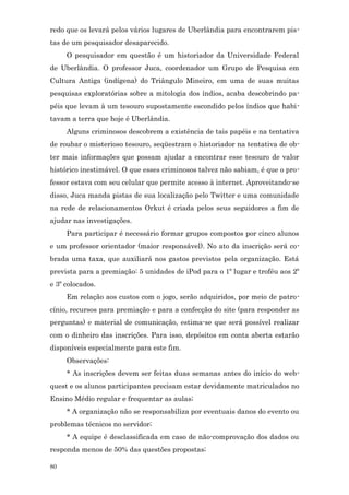 redo que os levará pelos vários lugares de Uberlândia para encontrarem pis-
tas de um pesquisador desaparecido.
     O pesquisador em questão é um historiador da Universidade Federal
de Uberlândia. O professor Juca, coordenador um Grupo de Pesquisa em
Cultura Antiga (indígena) do Triângulo Mineiro, em uma de suas muitas
pesquisas exploratórias sobre a mitologia dos índios, acaba descobrindo pa-
péis que levam à um tesouro supostamente escondido pelos índios que habi-
tavam a terra que hoje é Uberlândia.
     Alguns criminosos descobrem a existência de tais papéis e na tentativa
de roubar o misterioso tesouro, seqüestram o historiador na tentativa de ob-
ter mais informações que possam ajudar a encontrar esse tesouro de valor
histórico inestimável. O que esses criminosos talvez não sabiam, é que o pro-
fessor estava com seu celular que permite acesso à internet. Aproveitando-se
disso, Juca manda pistas de sua localização pelo Twitter e uma comunidade
na rede de relacionamentos Orkut é criada pelos seus seguidores a fim de
ajudar nas investigações.
     Para participar é necessário formar grupos compostos por cinco alunos
e um professor orientador (maior responsável). No ato da inscrição será co-
brada uma taxa, que auxiliará nos gastos previstos pela organização. Está
prevista para a premiação: 5 unidades de iPod para o 1º lugar e troféu aos 2º
e 3º colocados.
     Em relação aos custos com o jogo, serão adquiridos, por meio de patro-
cínio, recursos para premiação e para a confecção do site (para responder as
perguntas) e material de comunicação, estima-se que será possível realizar
com o dinheiro das inscrições. Para isso, depósitos em conta aberta estarão
disponíveis especialmente para este fim.
     Observações:
     * As inscrições devem ser feitas duas semanas antes do início do web-
quest e os alunos participantes precisam estar devidamente matriculados no
Ensino Médio regular e frequentar as aulas;
     * A organização não se responsabiliza por eventuais danos do evento ou
problemas técnicos no servidor;
     * A equipe é desclassificada em caso de não-comprovação dos dados ou
responda menos de 50% das questões propostas;

80
 