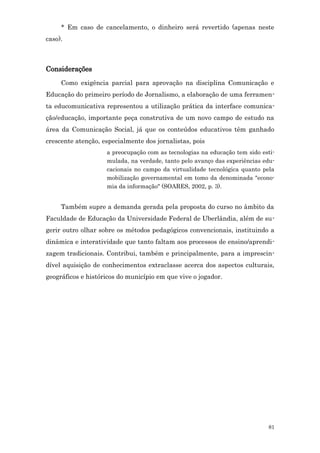 * Em caso de cancelamento, o dinheiro será revertido (apenas neste
caso).



Considerações
     Como exigência parcial para aprovação na disciplina Comunicação e
Educação do primeiro período de Jornalismo, a elaboração de uma ferramen-
ta educomunicativa representou a utilização prática da interface comunica-
ção/educação, importante peça construtiva de um novo campo de estudo na
área da Comunicação Social, já que os conteúdos educativos têm ganhado
crescente atenção, especialmente dos jornalistas, pois
                    a preocupação com as tecnologias na educação tem sido esti-
                    mulada, na verdade, tanto pelo avanço das experiências edu-
                    cacionais no campo da virtualidade tecnológica quanto pela
                    mobilização governamental em tomo da denominada "econo-
                    mia da informação" (SOARES, 2002, p. 3).


     Também supre a demanda gerada pela proposta do curso no âmbito da
Faculdade de Educação da Universidade Federal de Uberlândia, além de su-
gerir outro olhar sobre os métodos pedagógicos convencionais, instituindo a
dinâmica e interatividade que tanto faltam aos processos de ensino/aprendi-
zagem tradicionais. Contribui, também e principalmente, para a imprescin-
dível aquisição de conhecimentos extraclasse acerca dos aspectos culturais,
geográficos e históricos do município em que vive o jogador.




                                                                            81
 