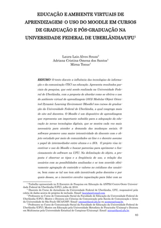 EDUCAÇÃO E AMBIENTE VIRTUAIS DE
 APRENDIZAGEM: O USO DO MOODLE EM CURSOS
          DE GRADUAÇÃO E PÓS-GRADUAÇÃO NA
 UNIVERSIDADE FEDERAL DE UBERLÂNDIA/UFU1



                              Laura Lais Alves Souza2
                         Adriana Cristina Omena dos Santos3
                                    Mirna Tonus4



            RESUMO: O texto discute a influência das tecnologias da informa-
            ção e da comunicação (TIC) na educação. Apresenta resultados par-
            ciais da pesquisa, que está sendo realizada na Universidade Fede-
            ral de Uberlândia, com a proposta de abordar como se efetiva o uso
            do ambiente virtual de aprendizagem (AVA) Modular Object Orien-
            ted Dynamic Learning Enviroment (Moodle) nos cursos de gradua-
            ção da Universidade Federal de Uberlândia, a qual congrega mais
            de oito mil docentes. O Moodle é um dispositivo de aprendizagem
            que representa um importante subsídio para a adequação da edu-
            cação às novas tecnologias digitais, que se mostra cada vez mais
            necessária para atender a demanda das mudanças sociais. O
            software promove uma maior interatividade do discente com o ob-
            jeto estudado por meio de comunidades on-line e o docente assume
            o papel de intermediador entre alunos e o AVA. O projeto visa in-
            centivar o uso do Moodle e buscar parcerias para aprimorar o fun-
            cionamento do software na UFU. Na delimitação do objeto, a pro-
            posta é observar os tipos e a freqüência de uso, a relação dos
            usuários com as possibilidades analisadas e se tem ocorrido efeti-
            vamente agregação de conteúdo e valores no cotidiano dos usuári-
            os, bem como se tal uso tem sido incentivado pelos docentes e por
            quais desses, se o incentivo envolve capacitação para lidar com as

   1
      Trabalho apresentado no X Encontro de Pesquisa em Educação da ANPEd Centro-Oeste Universi-
dade Federal de Uberlândia (UFU), julho de 2010.
    2
      Discente do Curso de Jornalismo da Universidade Federal de Uberlândia, UFU, responsável pela
coleta de dados acerca de projetos de inclusão. Email: lauralais@ymail.com
    3
      Professora no Curso de Comunicação Social da Faculdade de Educação da Universidade Federal de
Uberlândia (UFU), Mestre e Doutora em Ciências da Comunicação pela Escola de Comunicação e Artes
da Universidade de São Paulo (ECA/USP). Email: omena@faced.ufu.br ou acomena@usp.br
    4
      Professora no Curso de Comunicação Social da Faculdade de Educação da Universidade Federal de
Uberlândia (UFU), Mestre em Educação pela Universidade Metodista de Piracicaba (Unimep) e Doutora
em Multimeios pela Universidade Estadual de Campinas (Unicamp). Email: mirna@faced.ufu.br.
                                                                                                83
 