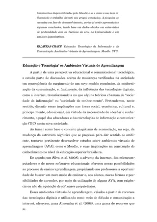 ferramentas disponibilizadas pelo Moodle e se e como o uso tem in-
         fluenciado o trabalho docente nos grupos estudados. A pesquisa se
         encontra em fase de desenvolvimento, porém já serão apresentadas
         algumas conclusões, tendo base em dados obtidos em entrevistas
         de profundidade com os Técnicos da área na Universidade e em
         análises quantitativas.


         PALAVRAS-CHAVE: Educação. Tecnologias da Informação e da
         Comunicação. Ambientes Virtuais de Aprendizagem. Moodle. UFU.
_______________________________________________________________________

Educação e Tecnologia: os Ambientes Virtuais de Aprendizagem
     A partir de uma perspectiva educacional e comunicacional-tecnológica,
o estudo parte de discussões acerca de mudanças verificadas na sociedade
em conseqüência do surgimento de um novo modelo econômico, da moderni-
zação da comunicação, e, finalmente, da influência das tecnologias digitais,
como a internet, transformando-a no que alguns teóricos chamam de "socie-
dade da informação" ou "sociedade do conhecimento". Pretendemos, neste
sentido, discutir essas implicações nas áreas social, econômica, cultural e,
principalmente, educacional, em virtude da necessidade de abordar o conhe-
cimento, o papel dos educadores e das tecnologias de informação e comunica-
ção (TIC) nesta nova sociedade.
     Ao tomar como base o conceito piagetiano de acomodação, ou seja, da
mudança da estrutura cognitiva que se processa para dar sentido ao ambi-
ente, torna-se pertinente desenvolver estudos sobre ambientes virtuais de
aprendizagem (AVA), como o Moodle, e suas implicações na construção do
conhecimento no nível da educação superior brasileira.
     De acordo com Silva et al. (2008), o advento da internet, dos microcom-
putadores e de novos softwares educacionais ofereceu novas possibilidades
ao processo de ensino-aprendizagem, propiciando aos professores a oportuni-
dade de buscar um novo modo de ensinar e, aos alunos, novas formas e pos-
sibilidades de aprender, por meio da utilização de alguns AVA, com exigên-
cia ou não da aquisição de softwares proprietários.
     Esses ambientes virtuais de aprendizagem, criados a partir de recursos
das tecnologias digitais e utilizando como meio de difusão e comunicação a
internet, oferecem, para Almendra et al. (2008), uma gama de recursos que
84
 