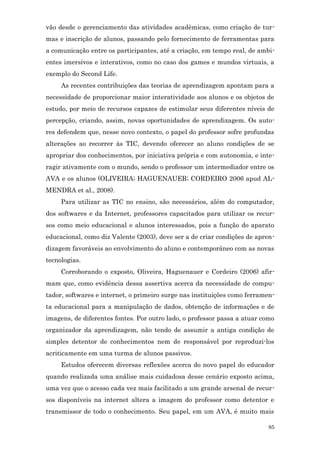 vão desde o gerenciamento das atividades acadêmicas, como criação de tur-
mas e inscrição de alunos, passando pelo fornecimento de ferramentas para
a comunicação entre os participantes, até a criação, em tempo real, de ambi-
entes imersivos e interativos, como no caso dos games e mundos virtuais, a
exemplo do Second Life.
     As recentes contribuições das teorias de aprendizagem apontam para a
necessidade de proporcionar maior interatividade aos alunos e os objetos de
estudo, por meio de recursos capazes de estimular seus diferentes níveis de
percepção, criando, assim, novas oportunidades de aprendizagem. Os auto-
res defendem que, nesse novo contexto, o papel do professor sofre profundas
alterações ao recorrer às TIC, devendo oferecer ao aluno condições de se
apropriar dos conhecimentos, por iniciativa própria e com autonomia, e inte-
ragir ativamente com o mundo, sendo o professor um intermediador entre os
AVA e os alunos (OLIVEIRA; HAGUENAUER; CORDEIRO 2006 apud AL-
MENDRA et al., 2008).
     Para utilizar as TIC no ensino, são necessários, além do computador,
dos softwares e da Internet, professores capacitados para utilizar os recur-
sos como meio educacional e alunos interessados, pois a função do aparato
educacional, como diz Valente (2003), deve ser a de criar condições de apren-
dizagem favoráveis ao envolvimento do aluno e contemporâneo com as novas
tecnologias.
     Corroborando o exposto, Oliveira, Haguenauer e Cordeiro (2006) afir-
mam que, como evidência dessa assertiva acerca da necessidade de compu-
tador, softwares e internet, o primeiro surge nas instituições como ferramen-
ta educacional para a manipulação de dados, obtenção de informações e de
imagens, de diferentes fontes. Por outro lado, o professor passa a atuar como
organizador da aprendizagem, não tendo de assumir a antiga condição de
simples detentor de conhecimentos nem de responsável por reproduzi-los
acriticamente em uma turma de alunos passivos.
     Estudos oferecem diversas reflexões acerca do novo papel do educador
quando realizada uma análise mais cuidadosa desse cenário exposto acima,
uma vez que o acesso cada vez mais facilitado a um grande arsenal de recur-
sos disponíveis na internet altera a imagem do professor como detentor e
transmissor de todo o conhecimento. Seu papel, em um AVA, é muito mais

                                                                           85
 