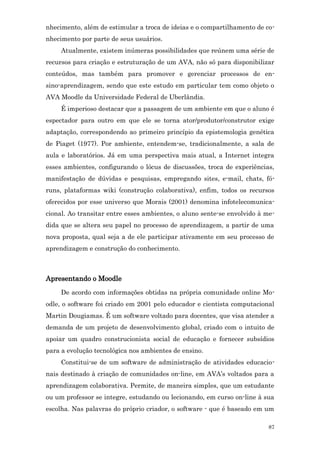 nhecimento, além de estimular a troca de ideias e o compartilhamento de co-
nhecimento por parte de seus usuários.
     Atualmente, existem inúmeras possibilidades que reúnem uma série de
recursos para criação e estruturação de um AVA, não só para disponibilizar
conteúdos, mas também para promover e gerenciar processos de en-
sino-aprendizagem, sendo que este estudo em particular tem como objeto o
AVA Moodle da Universidade Federal de Uberlândia.
     É imperioso destacar que a passagem de um ambiente em que o aluno é
espectador para outro em que ele se torna ator/produtor/construtor exige
adaptação, correspondendo ao primeiro princípio da epistemologia genética
de Piaget (1977). Por ambiente, entendem-se, tradicionalmente, a sala de
aula e laboratórios. Já em uma perspectiva mais atual, a Internet integra
esses ambientes, configurando o lócus de discussões, troca de experiências,
manifestação de dúvidas e pesquisas, empregando sites, e-mail, chats, fó-
runs, plataformas wiki (construção colaborativa), enfim, todos os recursos
oferecidos por esse universo que Morais (2001) denomina infotelecomunica-
cional. Ao transitar entre esses ambientes, o aluno sente-se envolvido à me-
dida que se altera seu papel no processo de aprendizagem, a partir de uma
nova proposta, qual seja a de ele participar ativamente em seu processo de
aprendizagem e construção do conhecimento.



Apresentando o Moodle
     De acordo com informações obtidas na própria comunidade online Mo-
odle, o software foi criado em 2001 pelo educador e cientista computacional
Martin Dougiamas. É um software voltado para docentes, que visa atender a
demanda de um projeto de desenvolvimento global, criado com o intuito de
apoiar um quadro construcionista social de educação e fornecer subsídios
para a evolução tecnológica nos ambientes de ensino.
     Constitui-se de um software de administração de atividades educacio-
nais destinado à criação de comunidades on-line, em AVA’s voltados para a
aprendizagem colaborativa. Permite, de maneira simples, que um estudante
ou um professor se integre, estudando ou lecionando, em curso on-line à sua
escolha. Nas palavras do próprio criador, o software - que é baseado em um

                                                                          87
 
