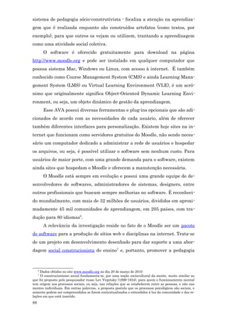 sistema de pedagogia sócio-construtivista - focaliza a atenção na aprendiza-
gem que é realizada enquanto são construídos artefatos (como textos, por
exemplo), para que outros os vejam ou utilizem, trantando a aprendizagem
como uma atividade social coletiva.
         O software é oferecido gratuitamente para download na página
http://www.moodle.org e pode ser instalado em qualquer computador que
possua sistema Mac, Windows ou Linux, com acesso à internet. É também
conhecido como Course Management System (CMS) e ainda Learning Mana-
gement System (LMS) ou Virtual Learning Environment (VLE), é um acrô-
nimo que originalmente significa Object-Oriented Dynamic Learning Envi-
ronment, ou seja, um objeto dinâmico de gestão da aprendizagem.
         Esse AVA possui diversas ferramentas e plug-ins opcionais que são adi-
cionados de acordo com as necessidades de cada usuário, além de oferecer
também diferentes interfaces para personalização. Existem hoje sites na in-
ternet que funcionam como servidores gratuitos do Moodle, não sendo neces-
sário um computador dedicado a administrar a rede de usuários e hospedar
os arquivos, ou seja, é possível utilizar o software sem nenhum custo. Para
usuários de maior porte, com uma grande demanda para o software, existem
ainda sites que hospedam o Moodle e oferecem a manutenção necessária.
         O Moodle está sempre em evolução e possui uma grande equipe de de-
senvolvedores de softwares, administradores de sistemas, designers, entre
outros profissionais que buscam sempre melhorias no software. É reconheci-
do mundialmente, com mais de 32 milhões de usuários, divididos em aproxi-
madamente 45 mil comunidades de aprendizagem, em 205 países, com tra-
dução para 80 idiomas6.
         A relevância da investigação reside no fato de o Moodle ser um pacote
de software para a produção de sítios web e disciplinas na internet. Trata-se
de um projeto em desenvolvimento desenhado para dar suporte a uma abor-
dagem social construcionista do ensino7 e, portanto, promover a pedagogia



     6
     Dados obtidos no site www.moodle.org no dia 20 de março de 2010
     7
     O construcionismo social fundamenta-se, por uma noção sociocultural da mente, muito similar ao
que foi proposto pelo pesquisador russo Lev Vygotsky (1896-1934), para quem o funcionamento mental
tem origem nos processos sociais, ou seja, nas relações que se estabelecem entre as pessoas, e não nas
mentes individuais. Em outras palavras, a proposta postula que os processos psicológicos são sociais, e
somente podem ser compreendidos se forem contextualizados e entendidos à luz da comunidade e das re-
lações em que está inserido.
88
 