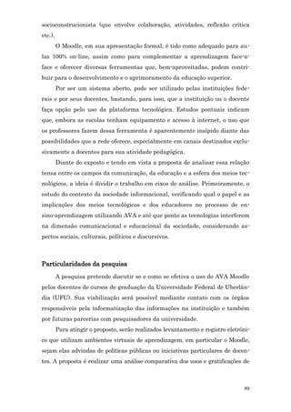 socioconstrucionista (que envolve colaboração, atividades, reflexão crítica
etc.).
         O Moodle, em sua apresentação formal, é tido como adequado para au-
las 100% on-line, assim como para complementar a aprendizagem face-a-
face e oferecer diversas ferramentas que, bem-aproveitadas, podem contri-
buir para o desenvolvimento e o aprimoramento da educação superior.
         Por ser um sistema aberto, pode ser utilizado pelas instituições fede-
rais e por seus docentes, bastando, para isso, que a instituição ou o docente
faça opção pelo uso da plataforma tecnológica. Estudos pontuais indicam
que, embora as escolas tenham equipamento e acesso à internet, o uso que
os professores fazem dessa ferramenta é aparentemente insípido diante das
possibilidades que a rede oferece, especialmente em canais destinados exclu-
sivamente a docentes para sua atividade pedagógica.
         Diante do exposto e tendo em vista a proposta de analisar essa relação
tensa entre os campos da comunicação, da educação e a esfera dos meios tec-
nológicos, a ideia é dividir o trabalho em eixos de análise. Primeiramente, o
estudo do contexto da sociedade informacional, verificando qual o papel e as
implicações dos meios tecnológicos e dos educadores no processo de en-
sino-aprendizagem utilizando AVA e até que ponto as tecnologias interferem
na dimensão comunicacional e educacional da sociedade, considerando as-
pectos sociais, culturais, políticos e discursivos.



Particularidades da pesquisa
         A pesquisa pretende discutir se e como se efetiva o uso do AVA Moodle
pelos docentes de cursos de graduação da Universidade Federal de Uberlân-
dia (UFU). Sua viabilização será possível mediante contato com os órgãos
responsáveis pela informatização das informações na instituição e também
por futuras parcerias com pesquisadores da universidade.
         Para atingir o proposto, serão realizados levantamento e registro eletrôni-
co que utilizam ambientes virtuais de aprendizagem, em particular o Moodle,
sejam elas advindas de políticas públicas ou iniciativas particulares de docen-
tes. A proposta é realizar uma análise comparativa dos usos e gratificações de



                                                                                 89
 