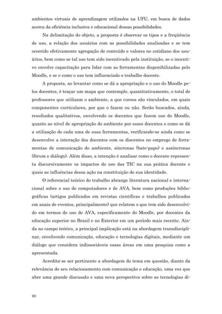 ambientes virtuais de aprendizagem utilizados na UFU, em busca de dados
acerca da eficiência inclusiva e educacional dessas possibilidades.
     Na delimitação do objeto, a proposta é observar os tipos e a freqüência
de uso, a relação dos usuários com as possibilidades analisadas e se tem
ocorrido efetivamente agregação de conteúdo e valores no cotidiano dos usu-
ários, bem como se tal uso tem sido incentivado pela instituição, se o incenti-
vo envolve capacitação para lidar com as ferramentas disponibilizadas pelo
Moodle, e se e como o uso tem influenciado o trabalho docente.
     A proposta, ao levantar como se dá a apropriação e o uso do Moodle pe-
los docentes, é traçar um mapa que contemple, quantitativamente, o total de
professores que utilizam o ambiente, a que cursos são vinculados, em quais
componentes curriculares, por que o fazem ou não. Serão buscados, ainda,
resultados qualitativos, envolvendo os docentes que fazem uso do Moodle,
quanto ao nível de apropriação do ambiente por esses docentes e como se dá
a utilização de cada uma de suas ferramentas, verificando-se ainda como se
desenvolve a interação dos docentes com os discentes no emprego de ferra-
mentas de comunicação do ambiente, síncronas (bate-papo) e assíncronas
(fórum e diálogo). Além disso, a intenção é analisar como o docente represen-
ta discursivamente os impactos do uso das TIC na sua prática docente e
quais as influências dessa ação na constituição de sua identidade.
     O referencial teórico do trabalho abrange literatura nacional e interna-
cional sobre o uso de computadores e de AVA, bem como produções biblio-
gráficas (artigos publicados em revistas científicas e trabalhos publicados
em anais de eventos, principalmente) que relatem o que tem sido desenvolvi-
do em termos do uso de AVA, especificamente do Moodle, por docentes da
educação superior no Brasil e no Exterior em um período mais recente. Ain-
da no campo teórico, a principal implicação está na abordagem transdiscipli-
nar, envolvendo comunicação, educação e tecnologias digitais, mediante um
diálogo que considera indissociáveis essas áreas em uma pesquisa como a
apresentada.
     Acredita-se ser pertinente a abordagem do tema em questão, diante da
relevância de seu relacionamento com comunicação e educação, uma vez que
abre uma grande discussão e uma nova perspectiva sobre as tecnologias di-



90
 