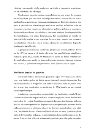 gitais de comunicação e informação, em particular a internet, e seus impac-
tos na sociedade e na educação.
     Tendo como uma das metas a consolidação de um grupo de pesquisa
multidisciplinar, que tem entre seus objetivos estudar os usos de AVA e suas
implicações no processo de ensino-aprendizagem em diferentes áreas, a pro-
posta é produzir um trabalho que resulte em análises reflexivas a fim de
subsidiar propostas capazes de alimentar as políticas públicas e os projetos
desenvolvidos na busca pela eficiência junto aos usuários de tais possibilida-
des tecnológicas, bem como, futuramente, dar continuidade ao estudo em
busca de informações acerca daqueles docentes que, mesmo com acesso às
possibilidades estudadas, optam por não utilizar as possibilidades disponibi-
lizadas pelo AVA Moodle.
     A pesquisa delimita seu objetivo na proposta de avaliar, entre os docen-
tes da UFU, os usos e a eficiência educativa das possibilidades tecnológicas
oferecidas pelo AVA Moodle. Os trabalhos de coleta de dados e tratamento
de resultados ainda estão em desenvolvimento, contudo, algumas informa-
ções obtidas já podem ser compartilhadas e são apresentadas a seguir.



Resultados parciais da pesquisa
     Tendo em vista os objetivos da pesquisa e após breve revisão de litera-
tura, teve início a coleta de dados para o desenvolvimento da pesquisa des-
critiva-documental e de opinião, com caráter quali-quantitativo, tendo como
foco o papel das tecnologias, em particular do AVA Moodle, no processo de
ensino-aprendizagem.
     A primeira etapa consiste em constatar, na instituição, o órgão/depar-
tamento ou diretoria responsável pela informatização dos dados das institui-
ções, a fim de realizar levantamento acerca da opção institucional pelo uso
de AVA em cursos presenciais de graduação e pós-graduação, número de dis-
ciplinas/cursos que o utilizam, número de docentes cadastrados e que utili-
zam, freqüência de uso, número médio de alunos em cada curso/disciplina,
tipos de ferramentas utilizadas e não utilizadas, tempo médio em que os do-
centes ficam on-line, além de problemas/sugestões apontados pelos usuários.



                                                                           91
 