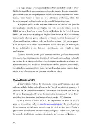 Na etapa atual, o levantamento feito na Universidade Federal de Uber-
lândia foi seguido de acompanhamento/monitoramento de cada curso/disci-
plina cadastrado, por um período que permita confirmar alguns dados recor-
rentes, como tempo e tipos de uso, interfaces preferidas, além das
ferramentas mais utilizadas, dentro das possibilidades oferecidas.
     A proposta prevê, ainda, realizar tratamento estatístico, que permita
interpretação e cálculo das correlações, com todos os dados obtidos junto às
IFES, por meio de softwares como Statistical Package for the Social Sciences
(SPSS) e Classificação Hierárquica Implicativa Coesiva (CHIC), levando em
consideração o fato de que os softwares permitem executar diversas correla-
ções com diferentes variáveis e oferece detalhamento de critérios que permi-
tirão um ajuste mais fino da experiência de acesso e uso do AVA Moodle jun-
to às instituições e aos docentes entrevistados com relação a suas
preferências.
     É preciso ressaltar, ainda, que o software considera questões relacionadas
com a concepção do instrumento de coleta de informações com vistas à realização
de análises de caráter quantitativo - o inquérito por questionário - e todas as ma-
térias fundamentais à realização de estudos estatísticos para que, com detalhe,
os utilizadores possam conhecer como e porque trabalhar com os recursos dispo-
níveis, atual e futuramente, ao longo dos módulos em oferta.



O AVA Moodle na UFU
     A Universidade Federal de Uberlândia possui quatro campi, sendo um
deles na cidade de Ituiutaba (Campus do Pontal). Administrativamente, é
dividida em 28 unidades acadêmicas (institutos e faculdades), com mais de
50 cursos de graduação, 30 cursos de mestrado e doutorado, 40 cursos de es-
pecialização e tem em seu quadro aproximadamente 1.500 docentes.
     O AVA Moodle utilizado na UFU foi implantado em maio de 2007 e
pode ser acessado no endereço http://www.moodle.ufu.br/ . De acordo com os
levantamentos preliminares, encontramos 18.183 inscritos, entre alunos e
professores, divididos em inúmeros cursos/disciplinas cadastrados, relativos
às unidades acadêmicas, conforme distribuição apresentada no Quadro 1.



92
 