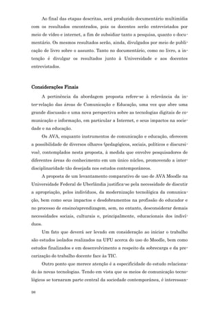 Ao final das etapas descritas, será produzido documentário multimídia
com os resultados encontrados, pois os docentes serão entrevistados por
meio de vídeo e internet, a fim de subsidiar tanto a pesquisa, quanto o docu-
mentário. Os mesmos resultados serão, ainda, divulgados por meio de publi-
cação de livro sobre o assunto. Tanto no documentário, como no livro, a in-
tenção é divulgar os resultados junto à Universidade e aos docentes
entrevistados.



Considerações Finais
     A pertinência da abordagem proposta refere-se à relevância da in-
ter-relação das áreas de Comunicação e Educação, uma vez que abre uma
grande discussão e uma nova perspectiva sobre as tecnologias digitais de co-
municação e informação, em particular a Internet, e seus impactos na socie-
dade e na educação.
     Os AVA, enquanto instrumentos de comunicação e educação, oferecem
a possibilidade de diversos olhares (pedagógicos, sociais, políticos e discursi-
vos), contemplados nesta proposta, à medida que envolve pesquisadores de
diferentes áreas do conhecimento em um único núcleo, promovendo a inter-
disciplinaridade tão desejada nos estudos contemporâneos.
     A proposta de um levantamento comparativo de uso de AVA Moodle na
Universidade Federal de Uberlândia justifica-se pela necessidade de discutir
a apropriação, pelos indivíduos, da modernização tecnológica da comunica-
ção, bem como seus impactos e desdobramentos na profissão do educador e
no processo de ensino/aprendizagem, sem, no entanto, desconsiderar demais
necessidades sociais, culturais e, principalmente, educacionais dos indiví-
duos.
     Um fato que deverá ser levado em consideração ao iniciar o trabalho
são estudos isolados realizados na UFU acerca do uso do Moodle, bem como
estudos finalizados e em desenvolvimento a respeito da sobrecarga e da pre-
carização do trabalho docente face às TIC.
     Outro ponto que merece atenção é a especificidade do estudo relaciona-
do às novas tecnologias. Tendo em vista que os meios de comunicação tecno-
lógicos se tornaram parte central da sociedade contemporânea, é interessan-

98
 