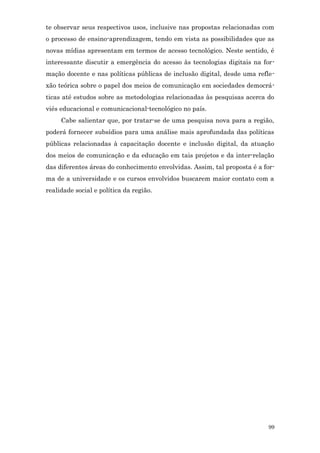 te observar seus respectivos usos, inclusive nas propostas relacionadas com
o processo de ensino-aprendizagem, tendo em vista as possibilidades que as
novas mídias apresentam em termos de acesso tecnológico. Neste sentido, é
interessante discutir a emergência do acesso às tecnologias digitais na for-
mação docente e nas políticas públicas de inclusão digital, desde uma refle-
xão teórica sobre o papel dos meios de comunicação em sociedades democrá-
ticas até estudos sobre as metodologias relacionadas às pesquisas acerca do
viés educacional e comunicacional-tecnológico no país.
     Cabe salientar que, por tratar-se de uma pesquisa nova para a região,
poderá fornecer subsídios para uma análise mais aprofundada das políticas
públicas relacionadas à capacitação docente e inclusão digital, da atuação
dos meios de comunicação e da educação em tais projetos e da inter-relação
das diferentes áreas do conhecimento envolvidas. Assim, tal proposta é a for-
ma de a universidade e os cursos envolvidos buscarem maior contato com a
realidade social e política da região.




                                                                          99
 