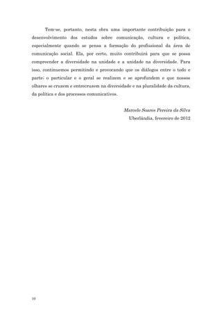 Tem-se, portanto, nesta obra uma importante contribuição para o
desenvolvimento dos estudos sobre comunicação, cultura e política,
especialmente quando se pensa a formação do profissional da área de
comunicação social. Ela, por certo, muito contribuirá para que se possa
compreender a diversidade na unidade e a unidade na diversidade. Para
isso, continuemos permitindo e provocando que os diálogos entre o todo e
parte; o particular e o geral se realizem e se aprofundem e que nossos
olhares se cruzem e entrecruzem na diversidade e na pluralidade da cultura,
da política e dos processos comunicativos.


                                             Marcelo Soares Pereira da Silva
                                               Uberlândia, fevereiro de 2012




10
 