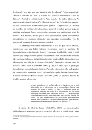 fenômeno”, “um jogo em que Messi só não fez chover”, “gênio argentino”,
“Messi, a caminho de Deus”, e “o novo rei”. No UOL encontra-se “Deus do
futebol”, “brutal e extraterrestre”, “um jogador de outro planeta”, “o
argentino vive fase iluminada” e ‘show de messi’. Na Folha Online, depara-
se com “apenas uma metralhadora pode pará-lo”, “imprevisível”, e “melhor
do mundo e da história”. Sendo assim, é possível perceber que em todas as
notícias analisadas foram encontradas palavras que evidenciam juizo de
valor13.     Em reusmo, ainda que os sites selecionados sejam considerados
jornalísticos, os recursos utilizados nas matérias selecionadas, vão de
encontro à proposta de um jornalismo objetivo.
        Tal afirmação tem como embasamento o fato de que após a análise,
verificou-se que em todos veículos observados houve a ausência de
imparcialidade e objetividade. Amaral (1996 apud CARDOSO, 2003, p. 120)
escreve que a objetividade “passa a se identificar com uma mistura de estilo
direto, imparcialidade, factualidade, isenção, neutralidade, distanciamento,
alheamento em relação a valores e ideologia”. Segundo a autora, vem de
Beltrão (1992 apud CARDOSO, 2003, p. 120) a idéia que a produção
jornalística é essencialmente objetiva. Para ele, o jornalista não pode perder
de vista o objeto, mas deve prezar pela verdade e pelos limites da realidade.
É nesse sentido que Beltrão (apud CARDOSO, 2003, p. 120) cita Tristão de
Ataíde, quando afirma que


                             o mau jornalista é o sofisticado ou o fanático, ou o mal
                             informado, ou o divagante ou o vernaculista. Todos eles
                             perdem de vista o objeto, o fato, a realidade para se
                             prenderem apenas no modo de o retratarem ou nas suas
                             segundas intenções mais ou menos oculta. [...] Um polemista
                             é um belo espetáculo, mas está mais na linha da poesia, da
                             sátira, do que propriamente do jornalismo, precisamente
                             porque, nele polemista, a subjetividade prima a objetividade,
                             contrariando uma exigência natural do gênero [...].


        É ainda de Beltrão (apud CARDOSO, 2003) as considerações
utilizadas para ressaltar que para conseguir alcançar a objetividade, além

13
  Juízo de valor é um julgamento baseado em um conjunto particular de valores que são isolados, parciais e não-
objetivos.


100
 