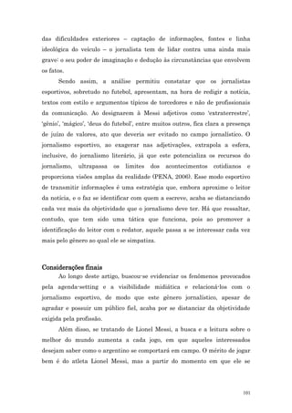 das dificuldades exteriores – captação de informações, fontes e linha
ideológica do veículo – o jornalista tem de lidar contra uma ainda mais
grave: o seu poder de imaginação e dedução às circunstâncias que envolvem
os fatos.
      Sendo assim, a análise permitiu constatar que os jornalistas
esportivos, sobretudo no futebol, apresentam, na hora de redigir a notícia,
textos com estilo e argumentos típicos de torcedores e não de profissionais
da comunicação. Ao designarem à Messi adjetivos como ‘extraterrestre’,
‘gênio’, ‘mágico’, ‘deus do futebol’, entre muitos outros, fica clara a presença
de juízo de valores, ato que deveria ser evitado no campo jornalístico. O
jornalismo esportivo, ao exagerar nas adjetivações, extrapola a esfera,
inclusive, do jornalismo literário, já que este potencializa os recursos do
jornalismo,   ultrapassa   os   limites   dos   acontecimentos   cotidianos    e
proporciona visões amplas da realidade (PENA, 2006). Esse modo esportivo
de transmitir informações é uma estratégia que, embora aproxime o leitor
da notícia, e o faz se identificar com quem a escreve, acaba se distanciando
cada vez mais da objetividade que o jornalismo deve ter. Há que ressaltar,
contudo, que tem sido uma tática que funciona, pois ao promover a
identificação do leitor com o redator, aquele passa a se interessar cada vez
mais pelo gênero ao qual ele se simpatiza.



Considerações finais
      Ao longo deste artigo, buscou-se evidenciar os fenômenos provocados
pela agenda-setting e a visibilidade midiática e relacioná-los com o
jornalismo esportivo, de modo que este gênero jornalístico, apesar de
agradar e possuir um público fiel, acaba por se distanciar da objetividade
exigida pela profissão.
      Além disso, se tratando de Lionel Messi, a busca e a leitura sobre o
melhor do mundo aumenta a cada jogo, em que aqueles interessados
desejam saber como o argentino se comportará em campo. O mérito de jogar
bem é do atleta Lionel Messi, mas a partir do momento em que ele se




                                                                              101
 