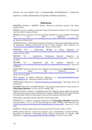 destaca em um esporte que é acompanhado mundialmente, a imprensa
aparece e o coloca diariamente na agenda midiática esportiva.



                                        Referências
BARBEIRO, Heródoto e RANGEL, Patrícia. Manual do jornalismo esportivo. São Paulo:
Contexto, 2006.
BARDIN, Laurence. Análise de Conteúdo. Presses Universitaires de France, 1977. Tradução de
Luís Antero Reto e Augusto Pinheiro.
BORELLI, Viviane. O esporte como uma construção específica no campo jornalístico. Rio Grande
do                  Sul.                 2002.                  Disponível               em
<http://reposcom.portcom.intercom.org.br/dspace/bitstream/1904/19083/1/2002_NP18BORELLI.p
df>. Acesso em 25 mai. 2010.
CARDOSO, Darlete. A objetividade jornalística é (im)possível?. Dissertação de Mestrado (Ciências
da Linguagem). Tubarão, Universidade do Sul de Santa Catarina, 2003. Disponível em
<http://busca.unisul.br/pdf/69759_Darlete.pdf>. Acesso em 06 jul. 2010.
ESPORTES         Terra     –     Regulamento     Mundial     de     clubes.   Disponível   em
<http://esportes.terra.com.br/futebol/mundialdeclubes2005/interna/0,,OI759651-EI5922,00.html>.
Acesso em 23 jun. 2010.
ESPORTE         Uol     –     Regulamento      Campeonato       Espanhol.    Disponível  em
<http://esporte.uol.com.br/futebol/campeonatos/espanhol/2010/regulamento.jhtm>. Acesso em 25
jun. 2010.
ESPORTE         Uol     –     Regulamento       Liga     dos   campeões.     Disponível     em
<http://esporte.uol.com.br/futebol/campeonatos/liga-dos-campeoes/2010/regulamento/>. Acesso em
27/06/2010.
HOHLFELDT, Antonio. Os Estudos sobre a Hipótese do Agendamento. In: Revista Famecos, nº 7.
Porto                  Alegre,                  1997.                Disponível                em
<http://revistaseletronicas.pucrs.br/ojs/index.php/revistafamecos/article/viewFile/2983/2265>.
Acesso em 11 mai. 2010.
LIGA Nacional de Fútbol Profesional. Disponível em <http://www.lfp.es/Default.aspx?
tabid=65&IDLanz=2> - Site oficial. Acesso em 03 jul. 2010.
LIONEL Messi. Disponível em <http://www.lionelmessi.com/about.php> - Site oficial. Acesso em
10 abr. 2010.
McCOMBS, Maxwell E. and SHAW, Donald L. The agenda-setting function of mass media. In:
Public Opinion Quarterly, v. 36. Pág. 176-187. AAPOR, 1972.
OMENA dos Santos, Adriana C. A digitalização da TV no Brasil : A opinião pública da sociedade
civil organizada acerca do sistema brasileiro de TV digital - SBTVD. Tese de Doutorado (Ciências
da Comunicação). Escola de Comunicação e Artes da Universidade de São Paulo, 2006.
PENA, Felipe. Jornalismo Literário. São Paulo. Ed. Contexto. 2006.
RUÓTULO, A. C. Audiência e recepção: perspectivas. In: Comunicação e Sociedade: Identidades
Comunicacionais, n. 30, p. 157-170. São Bernardo do Campo: UMESP, 1998. Disponível em:
<http://www.fca.pucminas.br/saogabriel/ci/raop/pdf/audiencia_recepcao.pdf>. Acesso em 11 abr.
2010.
SHAW, E. F. Agenda-setting and mass communication theory, Gazette, 1979, p. 95-105.
SOUZA, Marcos Alves de. A“nação em chuteiras”: raça e masculinidade no futebol brasileiro.
Dissertação de Mestrado (Antropologia Social), Brasília, Universidade de Brasília, 1996.
Disponível em <http://vsites.unb.br/ics/dan/Serie207empdf.pdf>. Acesso em 15 jun. 2010.




102
 