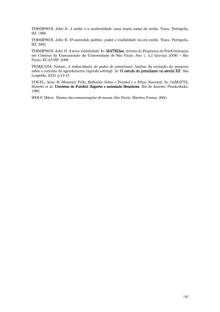 THOMPSON, John B. A mídia e a modernidade: uma teoria social da mídia . Vozes, Petrópolis,
RJ, 1998.
THOMPSON, John B. O escândalo político: poder e visibilidade na era mídia . Vozes, Petrópolis,
RJ, 2002.
THOMPSON, John B. A nova visibilidade. In: MATRIZes, revista do Programa de Pós-Graduação
em Ciências da Comunicação da Universidade de São Paulo. Ano 1, n.2 (jan-jun 2008) – São
Paulo: ECA/USP: 2008.
TRAQUINA, Nelson. A redescoberta do poder do jornalismo : Análise da evolução da pesquisa
sobre o conceito de agendamento (agenda-setting). In: O estudo do jornalismo no século XX. São
Leopoldo, 2003, p.13-47.
VOGEL, Arno. O Momento Feliz, Reflexões Sobre o Futebol e o Ethos Nacional . In: DaMATTA,
Roberto et al. Universo do Futebol: Esporte e sociedade Brasileira. Rio de Janeiro: Pinakotheke,
1982.
WOLF, Mário. Teorias das comunicações de massa. São Paulo, Martins Fontes, 2003.




                                                                                            103
 