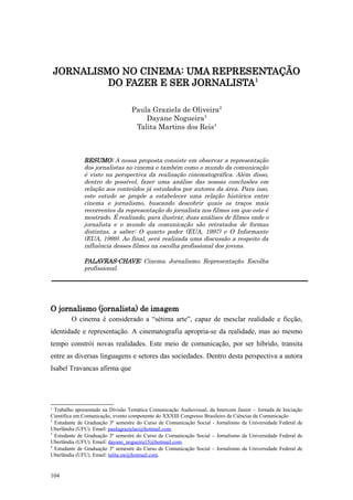 JORNALISMO NO CINEMA: UMA REPRESENTAÇÃO
             DO FAZER E SER JORNALISTA1

                                   Paula Graziela de Oliveira2
                                       Dayane Nogueira3
                                    Talita Martins dos Reis4



              RESUMO: A nossa proposta consiste em observar a representação
              dos jornalistas no cinema e também como o mundo da comunicação
              é visto na perspectiva da realização cinematográfica. Além disso,
              dentro do possível, fazer uma análise das nossas conclusões em
              relação aos conteúdos já estudados por autores da área. Para isso,
              este estudo se propõe a estabelecer uma relação histórica entre
              cinema e jornalismo, buscando descobrir quais os traços mais
              recorrentes da representação do jornalista nos filmes em que este é
              mostrado. É realizado, para ilustrar, duas análises de filmes onde o
              jornalista e o mundo da comunicação são retratados de formas
              distintas, a saber: O quarto poder (EUA, 1997) e O Informante
              (EUA, 1999). Ao final, será realizada uma discussão a respeito da
              influência desses filmes na escolha profissional dos jovens.

              PALAVRAS-CHAVE: Cinema. Jornalismo. Representação. Escolha
              profissional.




O jornalismo (jornalista) de imagem
         O cinema é considerado a “sétima arte”, capaz de mesclar realidade e ficção,
identidade e representação. A cinematografia apropria-se da realidade, mas ao mesmo
tempo constrói novas realidades. Este meio de comunicação, por ser híbrido, transita
entre as diversas linguagens e setores das sociedades. Dentro desta perspectiva a autora
Isabel Travancas afirma que




1
  Trabalho apresentado na Divisão Temática Comunicação Audiovisual, da Intercom Júnior – Jornada de Iniciação
Científica em Comunicação, evento componente do XXXIII Congresso Brasileiro de Ciências da Comunicação
2
  Estudante de Graduação 3º semestre do Curso de Comunicação Social - Jornalismo da Universidade Federal de
Uberlândia (UFU). Email: paulagrazielao@hotmail.com.
3
  Estudante de Graduação 3º semestre do Curso de Comunicação Social – Jornalismo da Universidade Federal de
Uberlândia (UFU). Email: dayane_nogueira15@hotmail.com.
4
  Estudante de Graduação 3º semestre do Curso de Comunicação Social – Jornalismo da Universidade Federal de
Uberlândia (UFU). Email: talita.mr@hotmail.com.


104
 
