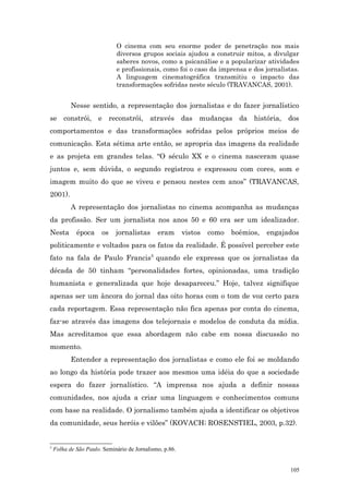 O cinema com seu enorme poder de penetração nos mais
                             diversos grupos sociais ajudou a construir mitos, a divulgar
                             saberes novos, como a psicanálise e a popularizar atividades
                             e profissionais, como foi o caso da imprensa e dos jornalistas.
                             A linguagem cinematográfica transmitiu o impacto das
                             transformações sofridas neste século (TRAVANCAS, 2001).


           Nesse sentido, a representação dos jornalistas e do fazer jornalístico
se constrói, e reconstrói, através das mudanças da história, dos
comportamentos e das transformações sofridas pelos próprios meios de
comunicação. Esta sétima arte então, se apropria das imagens da realidade
e as projeta em grandes telas. “O século XX e o cinema nasceram quase
juntos e, sem dúvida, o segundo registrou e expressou com cores, som e
imagem muito do que se viveu e pensou nestes cem anos” (TRAVANCAS,
2001).
           A representação dos jornalistas no cinema acompanha as mudanças
da profissão. Ser um jornalista nos anos 50 e 60 era ser um idealizador.
Nesta        época     os    jornalistas      eram       vistos   como   boêmios,   engajados
politicamente e voltados para os fatos da realidade. É possível perceber este
fato na fala de Paulo Francis 5 quando ele expressa que os jornalistas da
década de 50 tinham “personalidades fortes, opinionadas, uma tradição
humanista e generalizada que hoje desapareceu.” Hoje, talvez signifique
apenas ser um âncora do jornal das oito horas com o tom de voz certo para
cada reportagem. Essa representação não fica apenas por conta do cinema,
faz-se através das imagens dos telejornais e modelos de conduta da mídia.
Mas acreditamos que essa abordagem não cabe em nossa discussão no
momento.
           Entender a representação dos jornalistas e como ele foi se moldando
ao longo da história pode trazer aos mesmos uma idéia do que a sociedade
espera do fazer jornalístico. “A imprensa nos ajuda a definir nossas
comunidades, nos ajuda a criar uma linguagem e conhecimentos comuns
com base na realidade. O jornalismo também ajuda a identificar os objetivos
da comunidade, seus heróis e vilões” (KOVACH; ROSENSTIEL, 2003, p.32).


5
    Folha de São Paulo. Seminário de Jornalismo, p.86.


                                                                                          105
 