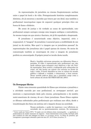 As representações do jornalista no cinema freqüentemente oscilam
entre o papel do herói e do vilão. Protagonizando histórias completamente
distintas, ele já encarnou o mocinho que lutava por um ideal, mas também o
profissional inescrupuloso capaz de esquecer qualquer princípio ético em
busca de fama e dinheiro.
        Do senso de justiça e de verdade ao senso de oportunidade, este
profissional sempre carregou consigo uma imagem ambígua e contraditória.
Ao mesmo tempo em que atraiu e fascinou, ele já foi repudiado e desprezado.
        O jornalismo é caracterizado como objetivo, imparcial, sério e
responsável. A “imagem” do jornalista é essencial para a credibilidade de um
jornal ou da notícia. Mas qual é a imagem que os jornalistas passam? As
representações dos jornalistas não é papel apenas do cinema. Os meios de
comunicação também se encarregam de criar a imagem do jornalismo
perfeito ou estereotipado. O próprio jornal se incube desta tarefa.


                          Herói e bandido estiveram presentes em diferentes filmes e
                          períodos. O vilão é representado pelo profissional que não
                          mede esforços para conseguir seus objetivos e dar um ‘furo’
                          de reportagem. Sem caráter e trafegando pelo submundos do
                          crime, ele não hesita em colocar sua carreira na frente de
                          tudo e todos. O herói identifica-se com os valores do mundo
                          público e defende a verdade, a democracia, o bem comum.
                          Nesse sentido pode-se dizer que o jornalista surge como o
                          herói urbano do século XX (TRAVANCAS, 2001).



Os Newspaper Movies
        Existe uma crescente quantidade de filmes que retratam o jornalista e
a atividade exercida por esse profissional, os newspaper movies6, que
mostram a representação dada pelo cinema, principalmente o do modelo
norte-americano de cinema, do ser e fazer jornalismo. Esses filmes expõem
os dilemas enfrentados pelos profissionais que realizam esse ofício, desde a
transformação dos fatos em notícias até o impacto dessas na sociedade.
                          Nessas produções, o poder da imprensa e sua influência na
                          sociedade são os questionamentos centrais. Os newspaper
6
 Termo usado por Senra (1997): “O amplo arco de influência desta cinematografia – e, igualmente, a
predominância do modelo americano de imprensa – foram determinantes nesta escolha, facilitada ainda
pela existência de toda uma linhagem de filmes, os newspaper movies, ou filmes de jornalista, que
consagraram a personagem sobretudo a partir dos anos 20”, in O Último Jornalista, 33.


106
 