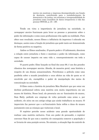 movies ora mostram a imprensa desempenhando sua função
                    de denúncia, contribuindo para o restabelecimento da
                    democracia e da justiça, ora retratam a irresponsabilidade do
                    jornalista como causadora de danos irreparáveis à vida das
                    pessoas (SOUZA, p. 25 – 26).


      Tendo em vista a importância do jornalista na sociedade, os
newspaper movies funcionam para levar as pessoas a pensarem sobre o
poder da informação e como esses profissionais têm agido na realidade. Para
obter esse resultado, nesses filmes a influência da imprensa é colocada em
destaque, assim como a função do jornalista que pode tanto ser demonstrada
de forma positiva ou negativa.
      Ambos os filmes analisados, O quarto poder e O informante, discutem
a relação entre jornalista e fonte e mostram o poder da informação, como
capaz de causar impacto em uma vida e, consequentemente em toda a
sociedade.
      O quarto poder, filme lançado no final dos anos 90, é um dos grandes
clássicos dos newspaper movies. Aborda, de maneira geral, uma história a
respeito de um drama sensacionalista. Percebemos a película como uma
parábola sobre o mundo jornalístico e seus efeitos na vida de quem se vê
envolvido por ele, exemplifica o poder de manipulação dos meios de
comunicação na sociedade.
      O filme conta a história do jornalista Max Brackett que por estar em
declínio profissional cobria uma matéria sem muita importância em um
museu de história. Nesse local, ele presencia um ex- funcionário do museu,
Sam Baily, pedindo seu emprego de volta portando uma arma e, por
acidente, ele atira em seu antigo colega que ainda trabalhava no museu. O
imprevisto faz parecer que o ex-funcionário fazia refém a dona do museu
juntamente com as crianças que visitavam o local.
      O repórter percebe nesse acidente uma grande oportunidade de
realizar uma matéria exclusiva. Com seu poder de persuadir, o repórter
convence Sam de que com a matéria ele conseguiria comover a população e
se livraria de uma punição severa. No entanto, a situação foge do controle do




                                                                              107
 