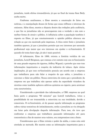 jornalista, tendo efeitos irremediáveis, já que no final da trama Sam Baily
acaba morto.
      Conforme analisamos, o filme mostra a construção de fatos em
notícias, e a manipulação desses de forma que essas reflitam o interesse da
emissora. Além disso, mostra a disputa dentro das redações pela audiência,
o que faz os jornalistas não se preocuparem com a verdade e sim com a
melhor forma de atrair o público. A influência sobre a população também é
exposto no filme, já que constantemente a opinião pública alterava em
relação ao que era mostrado pela imprensa. A ética entre fonte e jornalista
também aparece, já que o jornalista permite que seu interesse por ascensão
profissional seja maior que seu interesse em ajudar o ex-funcionário. E
quando ele tenta fazer algo, já não é mais possível.
      O informante, filme de 1999, retrata a história verídica de um
jornalista, Lowell Bergman, que começa a ter contato com um ex-funcionário
de uma grande empresa de cigarros, Jeffrey Wigand, e percebe que esse tem
informações importantes a respeito da indústria do tabaco. Após várias
implicações, já que esse ex-funcionàrio possuía um acordo com a empresa
que trabalhava para não falar a respeito do que sabia, o jornalista o
convence a falar em público. Nessa entrevista ele conta que o presidente da
empresa em que trabalhou não apenas sabia da capacidade viciadora da
nicotina como também aplicava aditivos químicos ao cigarro, para acentuar
esta característica.
      Considerando a gravidade das informações, a CBS, empresa na qual
fazia parte o programa “60 minutos” que Lowell trabalhava, vetou a
possibilidade de ser transmitida a entrevista na sua totalidade, devido a
comerciais. O ex-funcionário, só de passar aquela informação ao programa
sofreu várias tentativas de intimidamento, então o jornalista se viu obrigado
em lutar pela divulgação daquela informação. Para isso, ele teve que
confrontar a empresa que trabalhava passando informações até para
concorrência a fim de manter seus valores, seu compromisso com a fonte.
      Consideramos que o filme retrata o poder da mídia, e como esta está
atrelada ao mercado. Ele mostra como as informações importantes para a



108
 