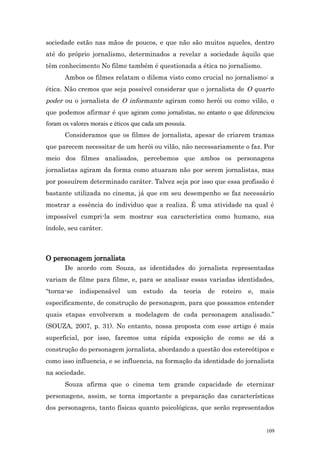 sociedade estão nas mãos de poucos, e que não são muitos aqueles, dentro
até do próprio jornalismo, determinados a revelar a sociedade àquilo que
têm conhecimento No filme também é questionada a ética no jornalismo.
       Ambos os filmes relatam o dilema visto como crucial no jornalismo: a
ética. Não cremos que seja possível considerar que o jornalista de O quarto
poder ou o jornalista de O informante agiram como herói ou como vilão, o
que podemos afirmar é que agiram como jornalistas, no entanto o que diferenciou
foram os valores morais e éticos que cada um possuía.
       Consideramos que os filmes de jornalista, apesar de criarem tramas
que parecem necessitar de um herói ou vilão, não necessariamente o faz. Por
meio dos filmes analisados, percebemos que ambos os personagens
jornalistas agiram da forma como atuaram não por serem jornalistas, mas
por possuírem determinado caráter. Talvez seja por isso que essa profissão é
bastante utilizada no cinema, já que em seu desempenho se faz necessário
mostrar a essência do individuo que a realiza. É uma atividade na qual é
impossível cumpri-la sem mostrar sua característica como humano, sua
índole, seu caráter.



O personagem jornalista
       De acordo com Souza, as identidades do jornalista representadas
variam de filme para filme, e, para se analisar essas variadas identidades,
“torna-se   indispensável     um    estudo    da    teoria   de   roteiro   e,   mais
especificamente, de construção de personagem, para que possamos entender
quais etapas envolveram a modelagem de cada personagem analisado.”
(SOUZA, 2007, p. 31). No entanto, nossa proposta com esse artigo é mais
superficial, por isso, faremos uma rápida exposição de como se dá a
construção do personagem jornalista, abordando a questão dos estereótipos e
como isso influencia, e se influencia, na formação da identidade do jornalista
na sociedade.
       Souza afirma que o cinema tem grande capacidade de eternizar
personagens, assim, se torna importante a preparação das características
dos personagens, tanto físicas quanto psicológicas, que serão representados


                                                                                  109
 