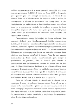 no filme, com a preocupação de se pensar o que será transmitido juntamente
com esse personagem. Field (2001), citado por Souza (2007, p. 31), propõe
que o primeiro passo da construção do personagem é a criação de seu
contexto. Para ele, o contexto criado diz respeito à visão de mundo, às
características e atitudes do personagem, que darão forma ao seu
comportamento que será retratado no filme. Com base nisso, o autor afirma
ainda que as características e atitudes dos jornalistas no cinema dão forma
a um padrão comportamental desses personagens, apesar de, como Nogueira
(2008) afirma, as representações do jornalismo serem marcadas por
contradições e indagações.
      Frequentemente, o papel do jornalista no cinema oscila entre dois
extremos: o de herói e o de vilão. Protagonizando histórias completamente
distintas, ele já encarnou o mocinho que lutava para defender um ideal, mas
também o profissional capaz de esquecer qualquer princípio ético em busca
de fama e dinheiro. Segundo Nogueira, no século XX, a imagem do jornalista
foi formada, em grande parte, pelo cinema, que construiu, através de filmes
clássicos, uma imagem superficial do campo. Paiva diz que algumas
características   já   foram   usadas   exacerbadamente     para    compor     a
personalidade     do   jornalista,   como   a   obsessão   pelo    trabalho,   o
individualismo, além de marcas como o cigarro e a bebida. Para ele, isso
ocorre devido ao dinamismo e à dualidade de sua profissão, além de servir
como ponto de contato entre a ficção e a realidade, uma vez que “os seres
imaginários do cinema revelam tudo o que há de familiar e de estranheza
nos seres humanos, incluindo tanto as suas atitudes mais nobres quanto as
mais infames” (PAIVA, 2007, p.89 apud SOUZA, 2007, p. 30).
      Como um influente veículo de comunicação, o cinema tem a
capacidade de criar e transformar imagens, assim, Souza afirma que o
cinema acaba transformando o público em um consumidor passivo, com
baixa participação no processo comunicativo com o uso de figuras prontas
para serem absorvidas, que, praticamente, não exigem interpretação. Assim,
de maneira geral, o cinema contribuiu na manutenção de personagens-
mitos, de estereótipos no jornalismo.



110
 
