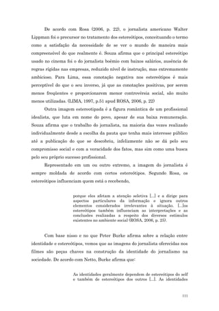 De acordo com Rosa (2006, p. 22), o jornalista americano Walter
Lippman foi o precursor no tratamento dos estereótipos, conceituando o termo
como a satisfação da necessidade de se ver o mundo de maneira mais
compreensível do que realmente é. Souza afirma que o principal estereótipo
usado no cinema foi o do jornalista boêmio com baixos salários, ausência de
regras rígidas nas empresas, reduzido nível de instrução, mas extremamente
ambicioso. Para Lima, essa conotação negativa nos estereótipos é mais
perceptível do que o seu inverso, já que as conotações positivas, por serem
menos freqüentes e proporcionarem menor controvérsia social, são muito
menos utilizadas. (LIMA, 1997, p.51 apud ROSA, 2006, p. 22)
      Outra imagem estereotipada é a figura romântica de um profissional
idealista, que luta em nome do povo, apesar de sua baixa remuneração.
Souza afirma que o trabalho do jornalista, na maioria das vezes realizado
individualmente desde a escolha da pauta que tenha mais interesse público
até a publicação do que se descobriu, infelizmente não se dá pelo seu
compromisso social e com a veracidade dos fatos, mas sim como uma busca
pelo seu próprio sucesso profissional.
      Representado em um ou outro extremo, a imagem do jornalista é
sempre moldada de acordo com certos estereótipos. Segundo Rosa, os
estereótipos influenciam quem está o recebendo,


                     porque eles afetam a atenção seletiva [...] e a dirige para
                     aspectos particulares da informação e ignora outros
                     elementos considerados irrelevantes à situação. [...]os
                     estereótipos também influenciam as interpretações e as
                     conclusões realizadas a respeito dos diversos estímulos
                     existentes no ambiente social (ROSA, 2006, p. 25).


      Com base nisso e no que Peter Burke afirma sobre a relação entre
identidade e estereótipos, vemos que as imagens do jornalista oferecidas nos
filmes são peças chaves na construção da identidade do jornalismo na
sociedade. De acordo com Netto, Burke afirma que:


                     As identidades geralmente dependem de estereótipos do self
                     e também de estereótipos dos outros [...]. As identidades



                                                                             111
 
