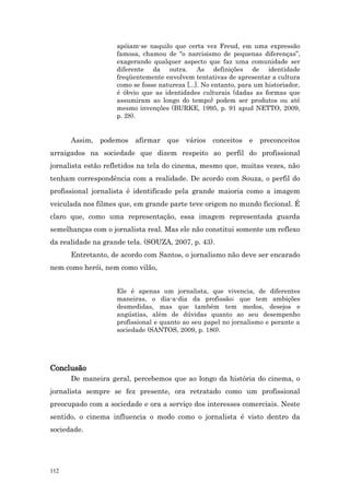 apóiam-se naquilo que certa vez Freud, em uma expressão
                    famosa, chamou de “o narcisismo de pequenas diferenças”,
                    exagerando qualquer aspecto que faz uma comunidade ser
                    diferente da outra. As definições de identidade
                    freqüentemente envolvem tentativas de apresentar a cultura
                    como se fosse natureza [...]. No entanto, para um historiador,
                    é óbvio que as identidades culturais (dadas as formas que
                    assumiram ao longo do tempo) podem ser produtos ou até
                    mesmo invenções (BURKE, 1995, p. 91 apud NETTO, 2009,
                    p. 28).


      Assim, podemos      afirmar que vários conceitos e preconceitos
arraigados na sociedade que dizem respeito ao perfil do profissional
jornalista estão refletidos na tela do cinema, mesmo que, muitas vezes, não
tenham correspondência com a realidade. De acordo com Souza, o perfil do
profissional jornalista é identificado pela grande maioria como a imagem
veiculada nos filmes que, em grande parte teve origem no mundo ficcional. É
claro que, como uma representação, essa imagem representada guarda
semelhanças com o jornalista real. Mas ele não constitui somente um reflexo
da realidade na grande tela. (SOUZA, 2007, p. 43).
      Entretanto, de acordo com Santos, o jornalismo não deve ser encarado
nem como herói, nem como vilão,


                    Ele é apenas um jornalista, que vivencia, de diferentes
                    maneiras, o dia-a-dia da profissão; que tem ambições
                    desmedidas, mas que também tem medos, desejos e
                    angústias, além de dúvidas quanto ao seu desempenho
                    profissional e quanto ao seu papel no jornalismo e perante a
                    sociedade (SANTOS, 2009, p. 180).




Conclusão
      De maneira geral, percebemos que ao longo da história do cinema, o
jornalista sempre se fez presente, ora retratado como um profissional
preocupado com a sociedade e ora a serviço dos interesses comerciais. Neste
sentido, o cinema influencia o modo como o jornalista é visto dentro da
sociedade.




112
 
