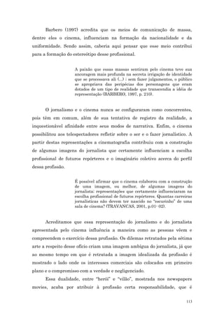 Barbero (1997) acredita que os meios de comunicação de massa,
dentre eles o cinema, influenciam na formação da nacionalidade e da
uniformidade. Sendo assim, caberia aqui pensar que esse meio contribui
para a formação do estereótipo desse profissional.


                     A paixão que essas massas sentiram pelo cinema teve sua
                     ancoragem mais profunda na secreta irrigação de identidade
                     que se processava ali (...) ; sem fazer julgamentos, o público
                     se apropriava das peripécias dos personagens que eram
                     dotados de um tipo de realidade que transcendia a idéia de
                     representação (BARBERO, 1997, p. 210).


      O jornalismo e o cinema nunca se configuraram como concorrentes,
pois têm em comum, além de sua tentativa de registro da realidade, a
inquestionável afinidade entre seus modos de narrativa. Enfim, o cinema
possibilitou aos telespectadores refletir sobre o ser e o fazer jornalístico. A
partir destas representações a cinematografia contribuiu com a construção
de algumas imagens do jornalista que certamente influenciam a escolha
profissional de futuros repórteres e o imaginário coletivo acerca do perfil
dessa profissão.


                     É possível afirmar que o cinema colaborou com a construção
                     de uma imagem, ou melhor, de algumas imagens do
                     jornalista; representações que certamente influenciaram na
                     escolha profissional de futuros repórteres. Quantas carreiras
                     jornalísticas não devem ter nascido no “escurinho” de uma
                     sala de cinema? (TRAVANCAS, 2001, p.01- 02).


      Acreditamos que essa representação do jornalismo e do jornalista
apresentada pelo cinema influência a maneira como as pessoas vêem e
compreendem o exercício dessa profissão. Os dilemas retratados pela sétima
arte a respeito desse ofício criam uma imagem ambígua do jornalista, já que
ao mesmo tempo em que é retratada a imagem idealizada da profissão é
mostrado o lado onde os interesses comerciais são colocados em primeiro
plano e o compromisso com a verdade e negligenciado.
      Essa dualidade, entre “herói” e “vilão”, mostrada nos newspapers
movies, acaba por atribuir à profissão certa responsabilidade, que é


                                                                                113
 
