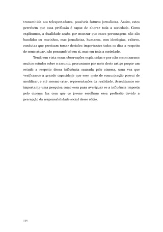 transmitida aos telespectadores, possíveis futuros jornalistas. Assim, estes
percebem que essa profissão é capaz de alterar toda a sociedade. Como
explicamos, a dualidade acaba por mostrar que esses personagens não são
bandidos ou mocinhos, mas jornalistas, humanos, com ideologias, valores,
condutas que precisam tomar decisões importantes todos os dias a respeito
de como atuar, não pensando só em si, mas em toda a sociedade.
      Tendo em vista essas observações explanadas e por não encontrarmos
muitos estudos sobre o assunto, procuramos por meio deste artigo propor um
estudo a respeito dessa influência causada pelo cinema, uma vez que
verificamos a grande capacidade que esse meio de comunicação possui de
modificar, e até mesmo criar, representações da realidade. Acreditamos ser
importante uma pesquisa como essa para averiguar se a influência imposta
pelo cinema faz com que os jovens escolham essa profissão devido a
percepção da responsabilidade social desse ofício.




114
 