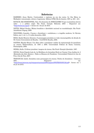 Referências
BARBERO, Jesus Martin. Continuidade e rupturas na era dos meios. In: Dos Meios às
Mediações: comunicação, cultura e hegemonia. Editora UFRJ, Rio de Janeiro, 1997, p. 203 – 221.
KOVACH, Bill; ROSENSTIEL, Tom. Os elementos do JORNALISMO: O que os jornalistas devem
saber     e o público exigir. São Paulo. Geração Editorial, 2003 – Disponível em:
<http://www.eca.usp.br >. Acesso em 1 de jul. de 2010.
NETTO, Michel Nicolau. Música brasileira e identidade nacional na mundialização. São Paulo:
Annablume; Fapesp, 2009.
NOGUEIRA, Lisandro. Cinema e Jornalismo: o melodrama e a tragédia moderna. In: Revista
Esfera, ano 1, vol. 1, nº 2, julho-dezembro, 2008.
ROSA, Rachel Bezerra Abrantes. O personagem jornalista no visão cinematográfica da década de
90. Centro Universitário de Brasília – UniCEUB, Brasília, 2006.
SANTOS, Macelle Khouri. Um olhar sobre o jornalismo: análise da representação do jornalismo
no cinema Hollywoodiano, de 1930 a 2000. Universidade Federal de Santa Catarina,
Florianópolis, 2009.
SENRA, Stella. O último jornalista: imagens de cinema. São Paulo: Estação Liberdade, 1997.
SOUZA, Nicole Fajardo Leão de. As Multifaces do Jornalista-Herói no Cinema: Uma Análise de A
Montanha dos Sete Abutres e Todos os Homens do Presidente. Universidade Federal de Juiz de
Fora, Juiz de Fora, 2007.
TRAVANCAS, Isabel. Jornalista como personagem do cinema. Núcleo de Jornalismo – Intercom
2001.                                      Disponível                                 em:
<http://www.intercom.org.br/papers/nacionais/2001/papers/NP2TRAVANCAS.pdf>. Acesso em 1
de jul. de 2010.




                                                                                             115
 