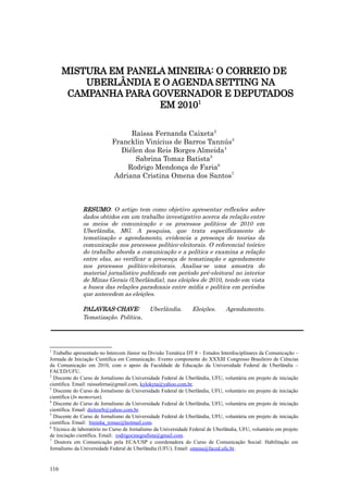 MISTURA EM PANELA MINEIRA: O CORREIO DE
          UBERLÂNDIA E O AGENDA SETTING NA
       CAMPANHA PARA GOVERNADOR E DEPUTADOS
                      EM 20101

                                 Raíssa Fernanda Caixeta2
                            Francklin Vinícius de Barros Tannús3
                              Diélen dos Reis Borges Almeida4
                                  Sabrina Tomaz Batista5
                                Rodrigo Mendonça de Faria6
                            Adriana Cristina Omena dos Santos7



               RESUMO: O artigo tem como objetivo apresentar reflexões sobre
               dados obtidos em um trabalho investigativo acerca da relação entre
               os meios de comunicação e os processos políticos de 2010 em
               Uberlândia, MG. A pesquisa, que trata especificamente de
               tematização e agendamento, evidencia a presença de teorias da
               comunicação nos processos político-eleitorais. O referencial teórico
               do trabalho aborda a comunicação e a política e examina a relação
               entre elas, ao verificar a presença de tematização e agendamento
               nos processos político-eleitorais. Analisa-se uma amostra do
               material jornalístico publicado em período pré-eleitoral no interior
               de Minas Gerais (Uberlândia), nas eleições de 2010, tendo em vista
               a busca das relações paradoxais entre mídia e política em períodos
               que antecedem as eleições.

               PALAVRAS-CHAVE:               Uberlândia.        Eleições.       Agendamento.
               Tematização. Política.




1
  Trabalho apresentado no Intercom Júnior na Divisão Temática DT 8 – Estudos Interdisciplinares da Comunicação –
Jornada de Iniciação Científica em Comunicação. Evento componente do XXXIII Congresso Brasileiro de Ciências
da Comunicação em 2010, com o apoio da Faculdade de Educação da Universidade Federal de Uberlândia –
FACED/UFU.
2
  Discente do Curso de Jornalismo da Universidade Federal de Uberlândia, UFU, voluntária em projeto de iniciação
científica. Email: raissaferna@gmail.com, kylokyta@yahoo.com.br.
3
  Discente do Curso de Jornalismo da Universidade Federal de Uberlândia, UFU, voluntário em projeto de iniciação
científica (In memorian).
4
  Discente do Curso de Jornalismo da Universidade Federal de Uberlândia, UFU, voluntária em projeto de iniciação
científica. Email: dielenrb@yahoo.com.br.
5
  Discente do Curso de Jornalismo da Universidade Federal de Uberlândia, UFU, voluntária em projeto de iniciação
científica. Email: bininha_tomaz@hotmail.com.
6
  Técnico de laboratório no Curso de Jornalismo da Universidade Federal de Uberlândia, UFU, voluntário em projeto
de iniciação científica. Email: rodrigocinegrafista@gmail.com.
7
  Doutora em Comunicação pela ECA/USP e coordenadora do Curso de Comunicação Social: Habilitação em
Jornalismo da Universidade Federal de Uberlândia (UFU). Email: omena@faced.ufu.br .


116
 