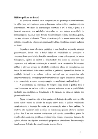 Mídia e política no Brasil
       Há quase um consenso entre pesquisadores no que tange ao reconhecimento
da mídia como importante em todas as formas de regime político, especialmente nas
democráticas. Os meios de comunicação, sobretudo a TV, o rádio, o jornal e a
internet, assumem, em sociedades integradas por um sistema consolidado de
comunicação de massa, o papel de uma nova instituição política, não oficial, porém,
concreta, atuante e influente. Talvez, como consequência dessa constatação, seja
notória a evolução dos estudos em comunicação política nos últimos tempos, inclusive
no Brasil.
       Somadas a essa relevância midiática, o caso brasileiro apresenta algumas
peculiaridades, dentre elas: o baixo índice de escolaridade da população; a
concentração da propriedade da mídia nas mãos de grupos políticos mais ou menos
homogêneos, ligados ao capital; a invisibilidade dos atores da sociedade civil
organizada nos meios de comunicação; a confusão entre os conceitos de interesse
público e interesse privado na atividade jornalística, aliada ao entendimento dos
meios de comunicação como entes apolíticos e, portanto, reportadores isentos da
realidade factível; e a cultura política nacional que se caracteriza pela
inexpressividade das ideologias político-partidárias nas opções políticas da população
e, por conseguinte, se traduz numa perspectiva personalista da escolha eleitoral.
       A possibilidade da existência de relações entre mídia e política leva a
questionamentos de ordem prática e bastante salutares, como a possibilidade,
mediante ação midiática, de tematização e de formação de clima de opinião nos
processos eleitorais.
       Nessa perspectiva, este artigo analisa a influência da mídia sobre a vida
social, dando ênfase ao estudo da relação entre mídia e política, verificando,
principalmente, o impacto dos meios de comunicação sobre o fazer político. Os
objetivos são examinar como os meios de comunicação podem alterar o discurso
político, isto é, de que maneira os discursos políticos são construídos a partir da
relação estabelecida com a mídia, e averiguar como ocorre o processo de formação da
opinião pública. Isto significa avaliar até que ponto os profissionais da comunicação
interferem na definição das estratégias dos atores políticos.



                                                                               117
 