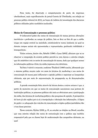 Para tanto, foi observado o comportamento de parte da imprensa
uberlandense, mais especificamente do jornal Correio de Uberlândia, em relação ao
processo político eleitoral de 2010, na busca de indícios de tematização dos discursos
políticos utilizados pelos candidatos analisados.



Meios de Comunicação e processo político
       O indiscutível poder dos meios de comunicação de massa provoca alterações
inevitáveis e profundas no campo da política. Isto se deve ao fato de que a mídia
ocupa um espaço central na sociedade, constituindo-se numa instância na qual os
demais campos sociais são apresentados e representados, ganhando visibilidade e
transparência.
       Vários autores, dentre eles, Rebello (1996) e Lima (2002), afirmam que ao se
observar a composição do cenário político percebe-se com clareza a estreita relação
que ele estabelece com os meios de comunicação de massa, dado que qualquer acesso
às informações políticas é feito via mídia impressa e/ou eletrônica.
       Tal fato é visível e crescente, conforme Thiollent (1990) conclui, afirmando que
o sistema político recorre cada vez mais às técnicas de marketing e aos meios de
comunicação de massa para influenciar a opinião pública e organizar as campanhas
eleitorais, seja por meio de argumentação, da propaganda ou de demonstrações
públicas.
       A grande constatação feita através da leitura destes e outros autores é que, a
partir do momento em que os meios de comunicação assumiram essa postura de
instituições políticas, os processos políticos não mais se efetivaram sem a participação
da mídia, das técnicas de marketing político e das pesquisas de opinião. A perspectiva
do lucro já não explica por si só a manipulação e alteração das informações. A lógica
do poder e a adequação dos veículos de comunicação a órgãos político-partidários dão
o tom desse processo.
       Nesse contexto, Rubim (2000, p. 6), ao estudar as eleições no Brasil, acredita
que essa estreita relação dos meios de comunicação com a política seja também
responsável pelo que se chama hoje de modernização das campanhas eleitorais, na
qual




118
 